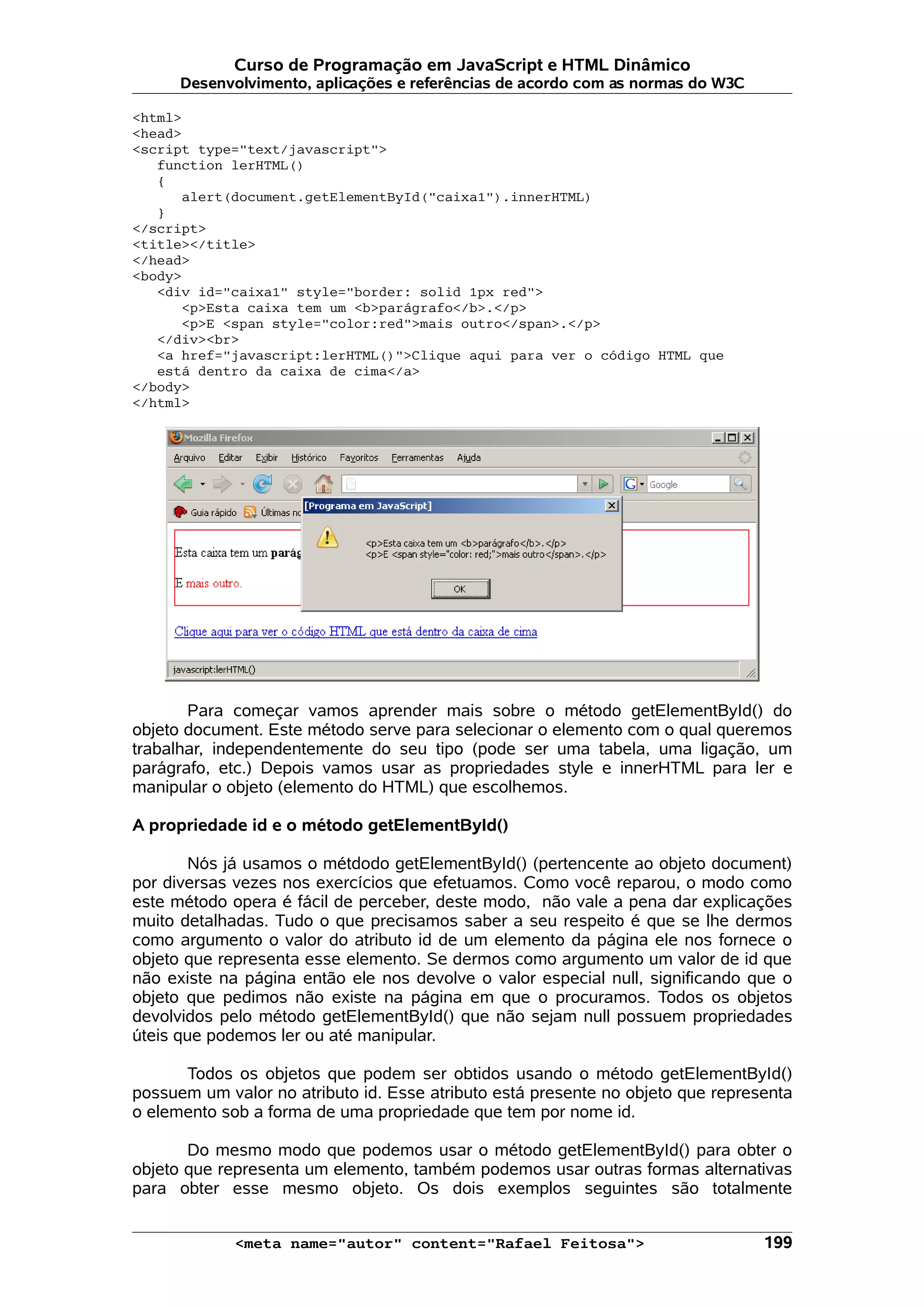 Curso de Programação em JavaScript e HTML Dinâmico Desenvolvimento, aplicações e referências de acordo com as normas do W3C <html> <head> <script type="text/javascript"> function lerHTML() { alert(document.getElementById("caixa1").innerHTML) } </script> <title></title> </head> <body> <div id="caixa1" style="border: solid 1px red"> <p>Esta caixa tem um <b>parágrafo</b>.</p> <p>E <span style="color:red">mais outro</span>.</p> </div><br> <a href="javascript:lerHTML()">Clique aqui para ver o código HTML que está dentro da caixa de cima</a> </body> </html> Para começar vamos aprender mais sobre o método getElementById() do objeto document. Este método serve para selecionar o elemento com o qual queremos trabalhar, independentemente do seu tipo (pode ser uma tabela, uma ligação, um parágrafo, etc.) Depois vamos usar as propriedades style e innerHTML para ler e manipular o objeto (elemento do HTML) que escolhemos. A propriedade id e o método getElementById() Nós já usamos o métdodo getElementById() (pertencente ao objeto document) por diversas vezes nos exercícios que efetuamos. Como você reparou, o modo como este método opera é fácil de perceber, deste modo, não vale a pena dar explicações muito detalhadas. Tudo o que precisamos saber a seu respeito é que se lhe dermos como argumento o valor do atributo id de um elemento da página ele nos fornece o objeto que representa esse elemento. Se dermos como argumento um valor de id que não existe na página então ele nos devolve o valor especial null, significando que o objeto que pedimos não existe na página em que o procuramos. Todos os objetos devolvidos pelo método getElementById() que não sejam null possuem propriedades úteis que podemos ler ou até manipular. Todos os objetos que podem ser obtidos usando o método getElementById() possuem um valor no atributo id. Esse atributo está presente no objeto que representa o elemento sob a forma de uma propriedade que tem por nome id. Do mesmo modo que podemos usar o método getElementById() para obter o objeto que representa um elemento, também podemos usar outras formas alternativas para obter esse mesmo objeto. Os dois exemplos seguintes são totalmente <meta name="autor" content="Rafael Feitosa"> 199 