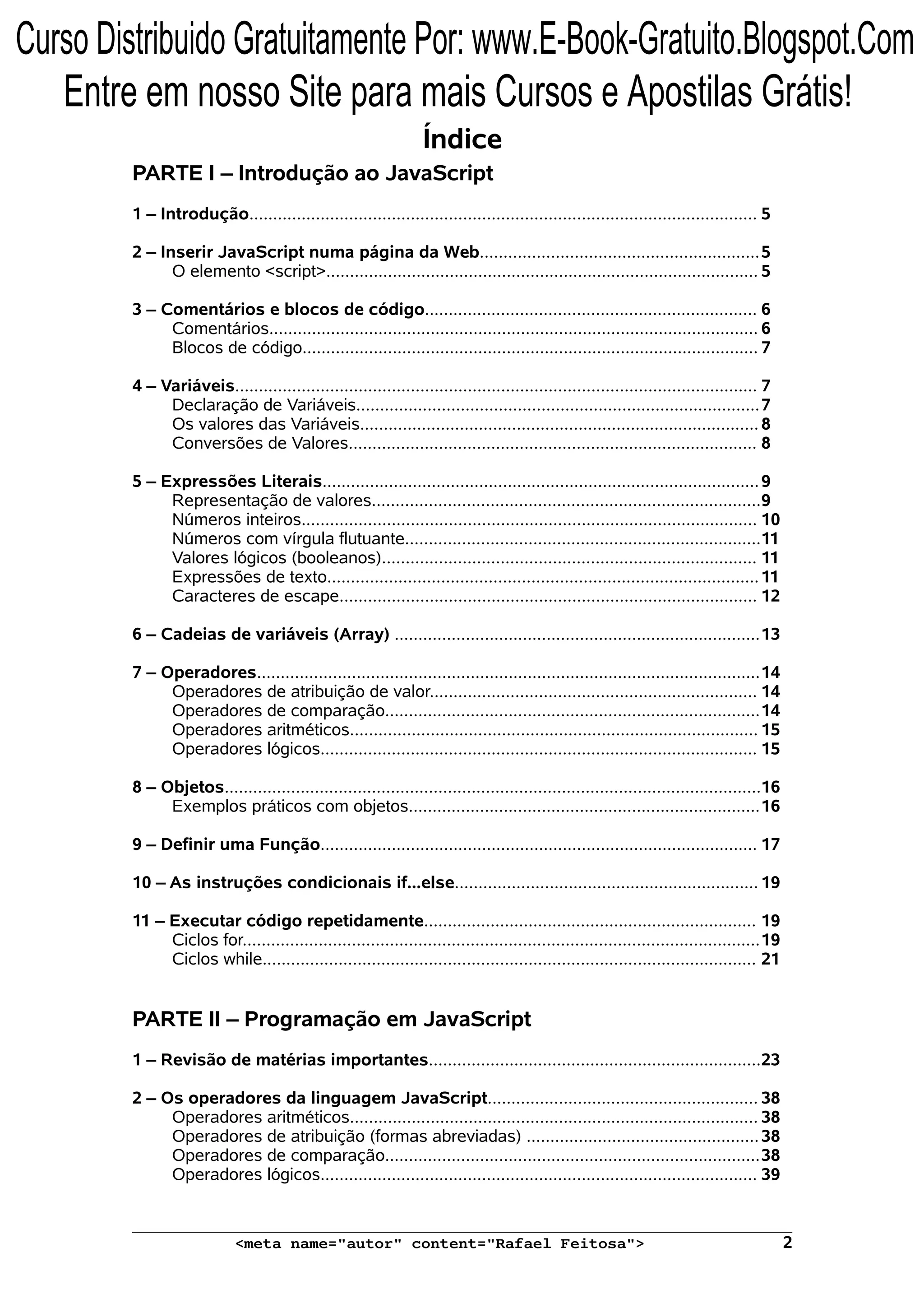 Índice PARTE I – Introdução ao JavaScript 1 – Introdução........................................................................................................... 5 2 – Inserir JavaScript numa página da Web...........................................................5 O elemento <script>........................................................................................... 5 3 – Comentários e blocos de código...................................................................... 6 Comentários....................................................................................................... 6 Blocos de código................................................................................................ 7 4 – Variáveis.............................................................................................................. 7 Declaração de Variáveis.....................................................................................7 Os valores das Variáveis.................................................................................... 8 Conversões de Valores...................................................................................... 8 5 – Expressões Literais............................................................................................9 Representação de valores..................................................................................9 Números inteiros................................................................................................ 10 Números com vírgula flutuante...........................................................................11 Valores lógicos (booleanos)............................................................................... 11 Expressões de texto...........................................................................................11 Caracteres de escape........................................................................................ 12 6 – Cadeias de variáveis (Array) .............................................................................13 7 – Operadores..........................................................................................................14 Operadores de atribuição de valor..................................................................... 14 Operadores de comparação...............................................................................14 Operadores aritméticos...................................................................................... 15 Operadores lógicos............................................................................................ 15 8 – Objetos.................................................................................................................16 Exemplos práticos com objetos..........................................................................16 9 – Definir uma Função............................................................................................ 17 10 – As instruções condicionais if...else................................................................ 19 11 – Executar código repetidamente...................................................................... 19 Ciclos for.............................................................................................................19 Ciclos while........................................................................................................ 21 PARTE II – Programação em JavaScript 1 – Revisão de matérias importantes......................................................................23 2 – Os operadores da linguagem JavaScript......................................................... 38 Operadores aritméticos...................................................................................... 38 Operadores de atribuição (formas abreviadas) .................................................38 Operadores de comparação...............................................................................38 Operadores lógicos............................................................................................ 39 <meta name="autor" content="Rafael Feitosa"> 2 Curso Distribuido Gratuitamente Por: www.E-Book-Gratuito.Blogspot.Com Entre em nosso Site para mais Cursos e Apostilas Grátis! 