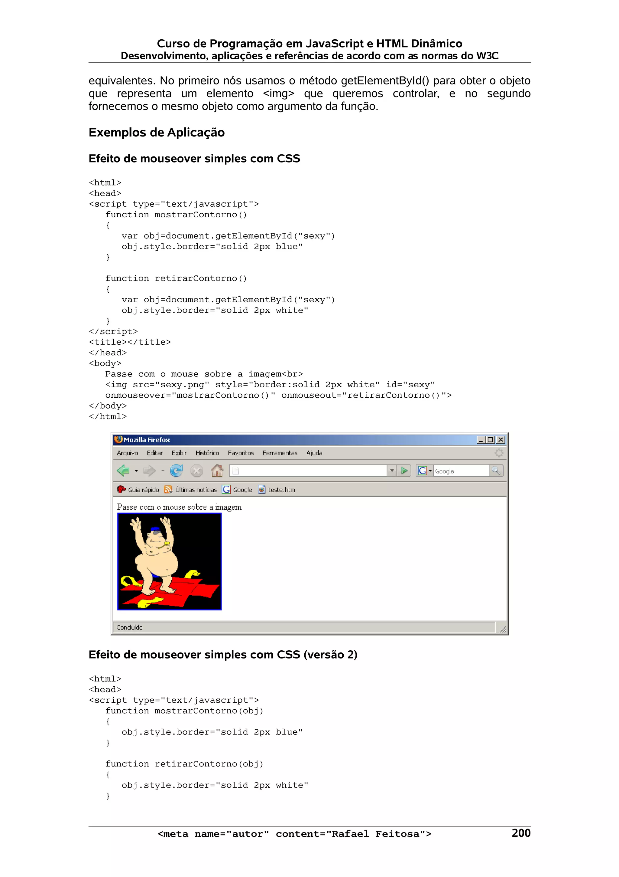 Curso de Programação em JavaScript e HTML Dinâmico Desenvolvimento, aplicações e referências de acordo com as normas do W3C equivalentes. No primeiro nós usamos o método getElementById() para obter o objeto que representa um elemento <img> que queremos controlar, e no segundo fornecemos o mesmo objeto como argumento da função. Exemplos de Aplicação Efeito de mouseover simples com CSS <html> <head> <script type="text/javascript"> function mostrarContorno() { var obj=document.getElementById("sexy") obj.style.border="solid 2px blue" } function retirarContorno() { var obj=document.getElementById("sexy") obj.style.border="solid 2px white" } </script> <title></title> </head> <body> Passe com o mouse sobre a imagem<br> <img src="sexy.png" style="border:solid 2px white" id="sexy" onmouseover="mostrarContorno()" onmouseout="retirarContorno()"> </body> </html> Efeito de mouseover simples com CSS (versão 2) <html> <head> <script type="text/javascript"> function mostrarContorno(obj) { obj.style.border="solid 2px blue" } function retirarContorno(obj) { obj.style.border="solid 2px white" } <meta name="autor" content="Rafael Feitosa"> 200 
