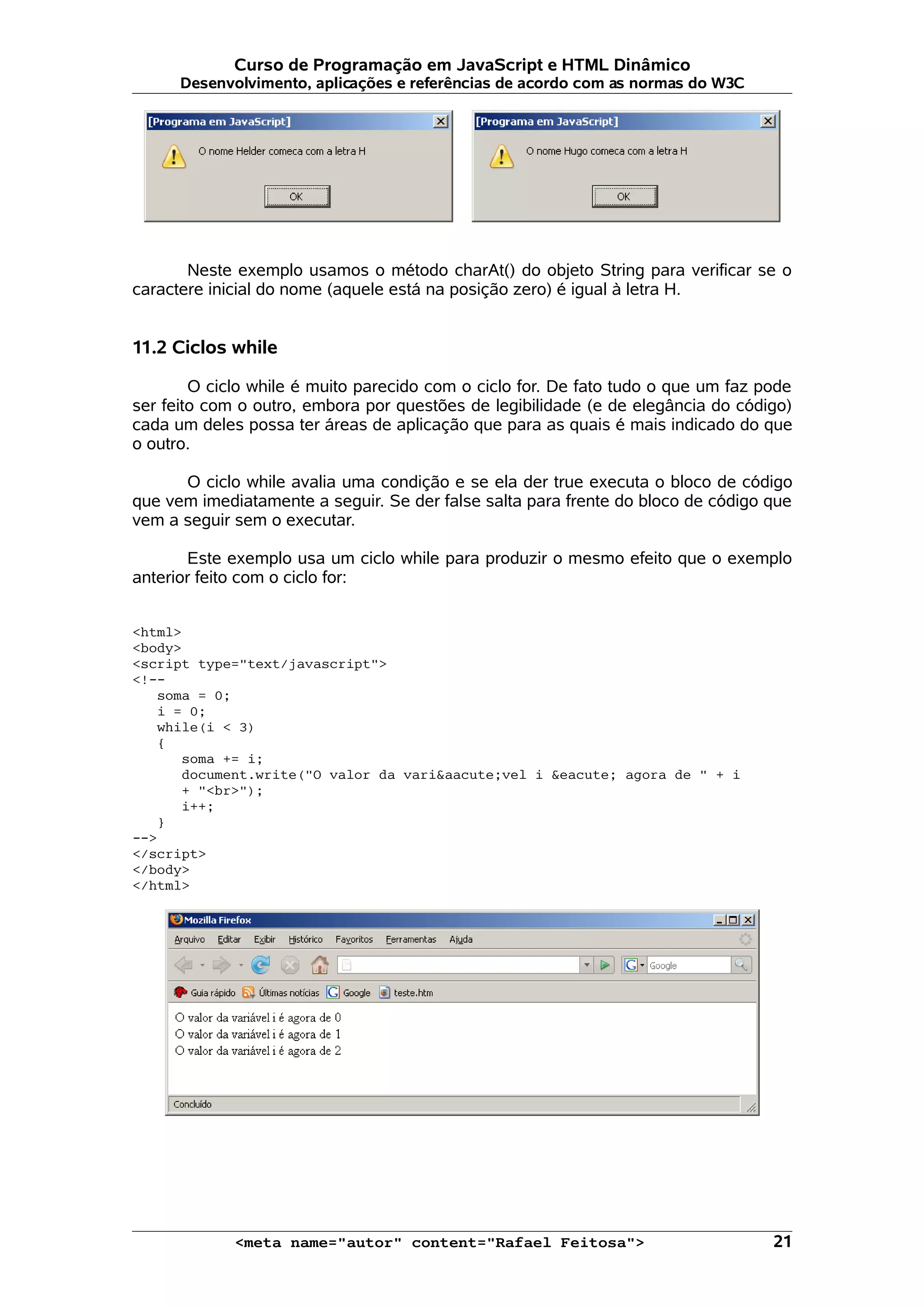 Curso de Programação em JavaScript e HTML Dinâmico Desenvolvimento, aplicações e referências de acordo com as normas do W3C Neste exemplo usamos o método charAt() do objeto String para verificar se o caractere inicial do nome (aquele está na posição zero) é igual à letra H. 11.2 Ciclos while O ciclo while é muito parecido com o ciclo for. De fato tudo o que um faz pode ser feito com o outro, embora por questões de legibilidade (e de elegância do código) cada um deles possa ter áreas de aplicação que para as quais é mais indicado do que o outro. O ciclo while avalia uma condição e se ela der true executa o bloco de código que vem imediatamente a seguir. Se der false salta para frente do bloco de código que vem a seguir sem o executar. Este exemplo usa um ciclo while para produzir o mesmo efeito que o exemplo anterior feito com o ciclo for: <html> <body> <script type="text/javascript"> <!-- soma = 0; i = 0; while(i < 3) { soma += i; document.write("O valor da vari&aacute;vel i &eacute; agora de " + i + "<br>"); i++; } --> </script> </body> </html> <meta name="autor" content="Rafael Feitosa"> 21 