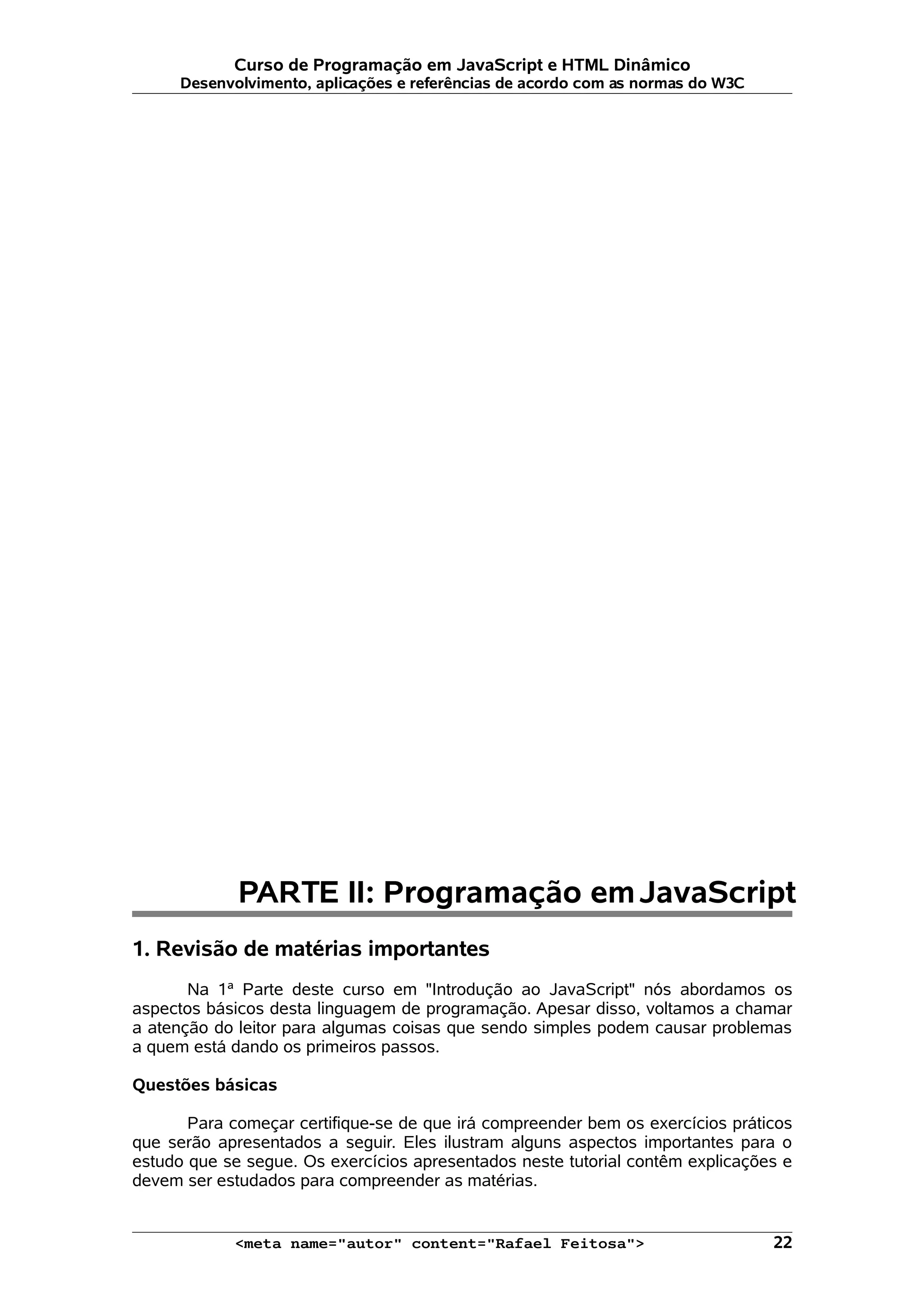 Curso de Programação em JavaScript e HTML Dinâmico Desenvolvimento, aplicações e referências de acordo com as normas do W3C PARTE II: Programação emJavaScript 1. Revisão de matérias importantes Na 1ª Parte deste curso em "Introdução ao JavaScript" nós abordamos os aspectos básicos desta linguagem de programação. Apesar disso, voltamos a chamar a atenção do leitor para algumas coisas que sendo simples podem causar problemas a quem está dando os primeiros passos. Questões básicas Para começar certifique-se de que irá compreender bem os exercícios práticos que serão apresentados a seguir. Eles ilustram alguns aspectos importantes para o estudo que se segue. Os exercícios apresentados neste tutorial contêm explicações e devem ser estudados para compreender as matérias. <meta name="autor" content="Rafael Feitosa"> 22 