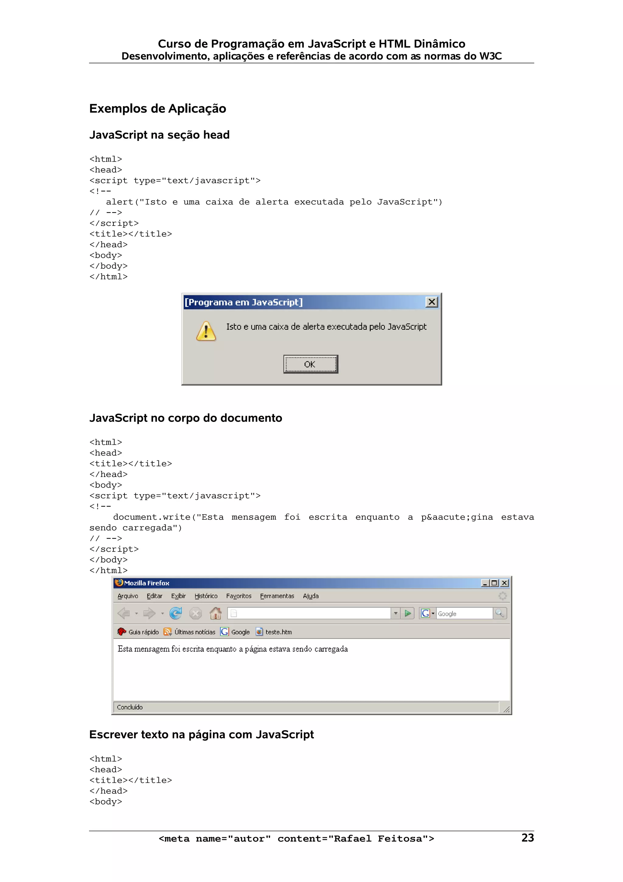 Curso de Programação em JavaScript e HTML Dinâmico Desenvolvimento, aplicações e referências de acordo com as normas do W3C Exemplos de Aplicação JavaScript na seção head <html> <head> <script type="text/javascript"> <!-- alert("Isto e uma caixa de alerta executada pelo JavaScript") // --> </script> <title></title> </head> <body> </body> </html> JavaScript no corpo do documento <html> <head> <title></title> </head> <body> <script type="text/javascript"> <!-- document.write("Esta mensagem foi escrita enquanto a p&aacute;gina estava sendo carregada") // --> </script> </body> </html> Escrever texto na página com JavaScript <html> <head> <title></title> </head> <body> <meta name="autor" content="Rafael Feitosa"> 23 