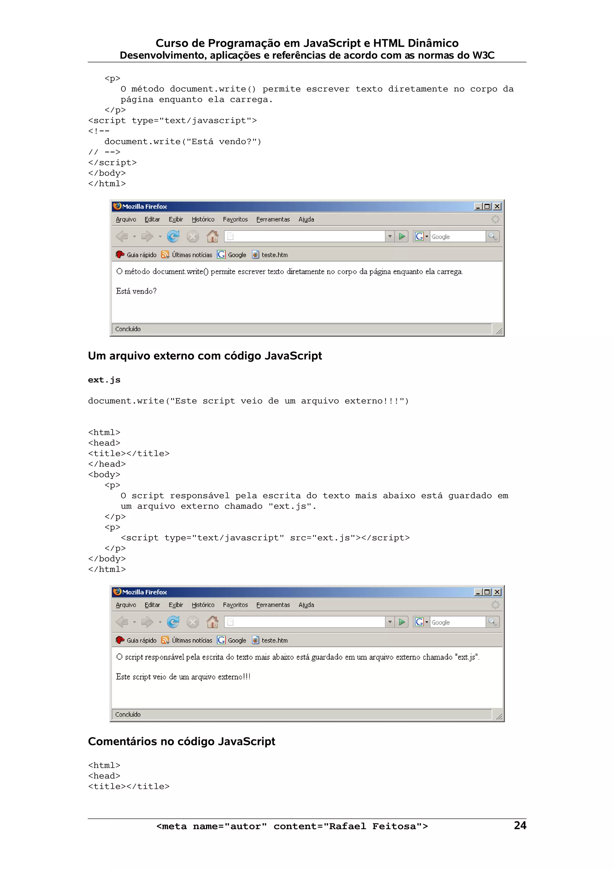 Curso de Programação em JavaScript e HTML Dinâmico Desenvolvimento, aplicações e referências de acordo com as normas do W3C <p> O método document.write() permite escrever texto diretamente no corpo da página enquanto ela carrega. </p> <script type="text/javascript"> <!-- document.write("Está vendo?") // --> </script> </body> </html> Um arquivo externo com código JavaScript ext.js document.write("Este script veio de um arquivo externo!!!") <html> <head> <title></title> </head> <body> <p> O script responsável pela escrita do texto mais abaixo está guardado em um arquivo externo chamado "ext.js". </p> <p> <script type="text/javascript" src="ext.js"></script> </p> </body> </html> Comentários no código JavaScript <html> <head> <title></title> <meta name="autor" content="Rafael Feitosa"> 24 