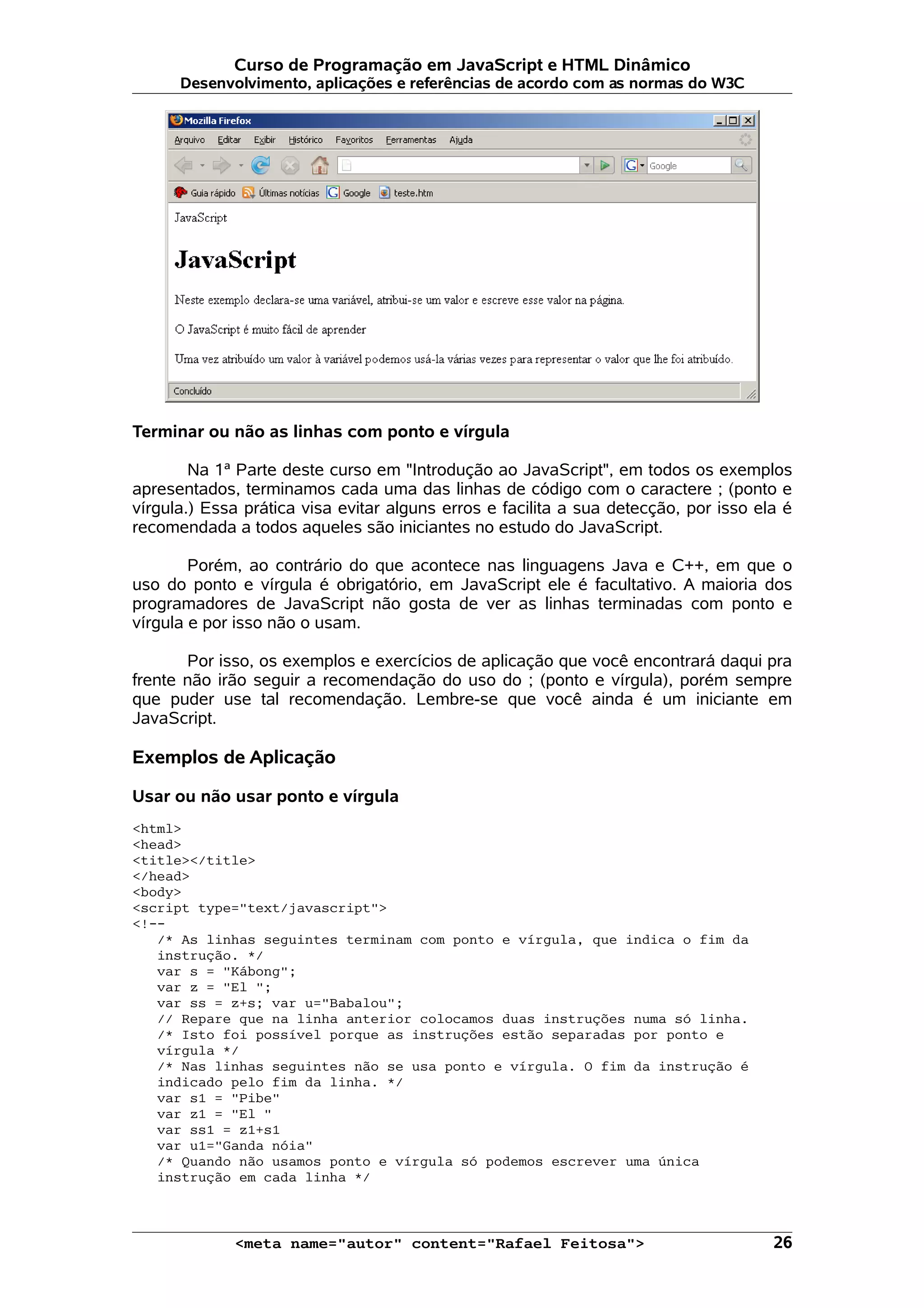 Curso de Programação em JavaScript e HTML Dinâmico Desenvolvimento, aplicações e referências de acordo com as normas do W3C Terminar ou não as linhas com ponto e vírgula Na 1ª Parte deste curso em "Introdução ao JavaScript", em todos os exemplos apresentados, terminamos cada uma das linhas de código com o caractere ; (ponto e vírgula.) Essa prática visa evitar alguns erros e facilita a sua detecção, por isso ela é recomendada a todos aqueles são iniciantes no estudo do JavaScript. Porém, ao contrário do que acontece nas linguagens Java e C++, em que o uso do ponto e vírgula é obrigatório, em JavaScript ele é facultativo. A maioria dos programadores de JavaScript não gosta de ver as linhas terminadas com ponto e vírgula e por isso não o usam. Por isso, os exemplos e exercícios de aplicação que você encontrará daqui pra frente não irão seguir a recomendação do uso do ; (ponto e vírgula), porém sempre que puder use tal recomendação. Lembre-se que você ainda é um iniciante em JavaScript. Exemplos de Aplicação Usar ou não usar ponto e vírgula <html> <head> <title></title> </head> <body> <script type="text/javascript"> <!-- /* As linhas seguintes terminam com ponto e vírgula, que indica o fim da instrução. */ var s = "Kábong"; var z = "El "; var ss = z+s; var u="Babalou"; // Repare que na linha anterior colocamos duas instruções numa só linha. /* Isto foi possível porque as instruções estão separadas por ponto e vírgula */ /* Nas linhas seguintes não se usa ponto e vírgula. O fim da instrução é indicado pelo fim da linha. */ var s1 = "Pibe" var z1 = "El " var ss1 = z1+s1 var u1="Ganda nóia" /* Quando não usamos ponto e vírgula só podemos escrever uma única instrução em cada linha */ <meta name="autor" content="Rafael Feitosa"> 26 