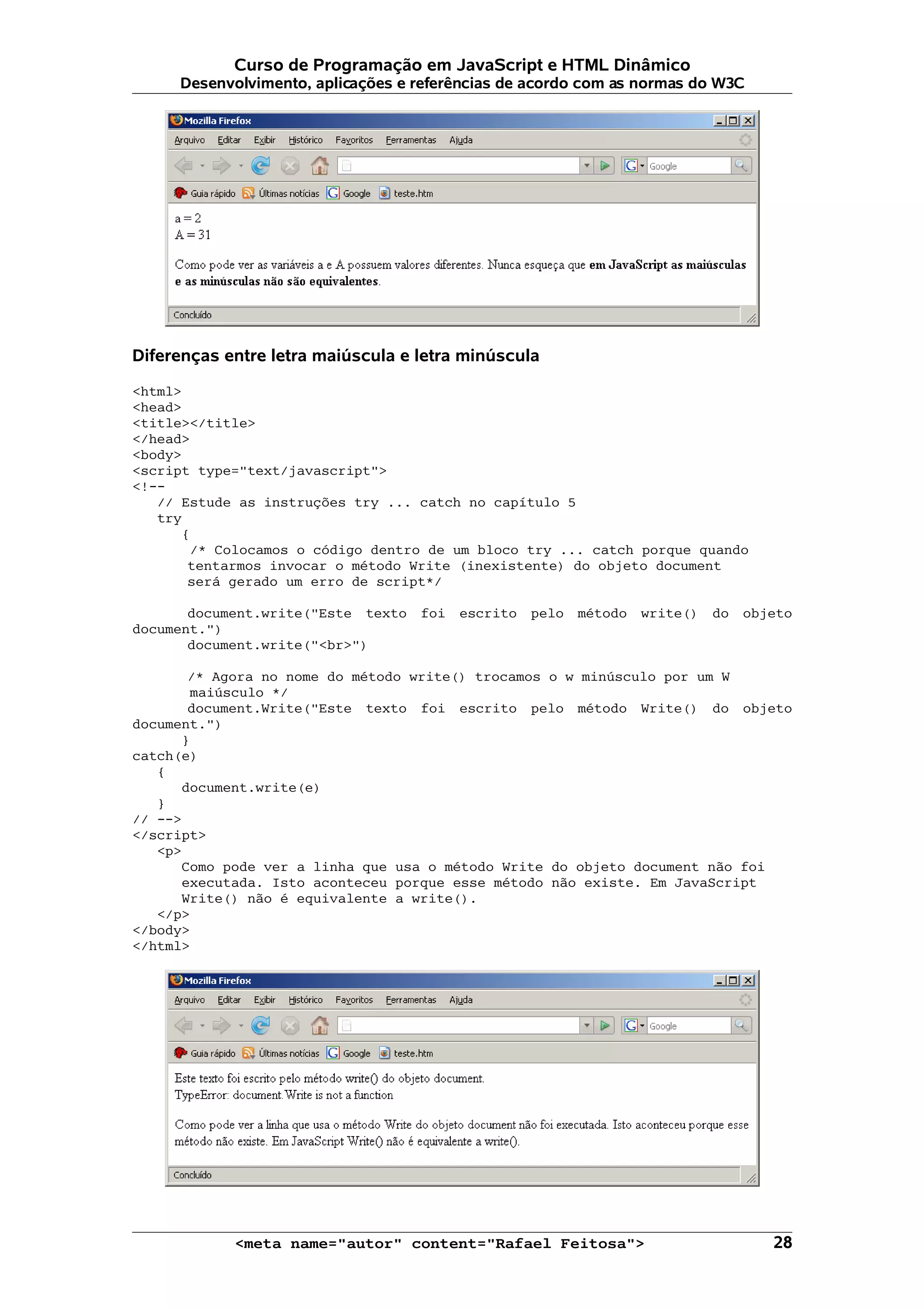 Curso de Programação em JavaScript e HTML Dinâmico Desenvolvimento, aplicações e referências de acordo com as normas do W3C Diferenças entre letra maiúscula e letra minúscula <html> <head> <title></title> </head> <body> <script type="text/javascript"> <!-- // Estude as instruções try ... catch no capítulo 5 try { /* Colocamos o código dentro de um bloco try ... catch porque quando tentarmos invocar o método Write (inexistente) do objeto document será gerado um erro de script*/ document.write("Este texto foi escrito pelo método write() do objeto document.") document.write("<br>") /* Agora no nome do método write() trocamos o w minúsculo por um W maiúsculo */ document.Write("Este texto foi escrito pelo método Write() do objeto document.") } catch(e) { document.write(e) } // --> </script> <p> Como pode ver a linha que usa o método Write do objeto document não foi executada. Isto aconteceu porque esse método não existe. Em JavaScript Write() não é equivalente a write(). </p> </body> </html> <meta name="autor" content="Rafael Feitosa"> 28 