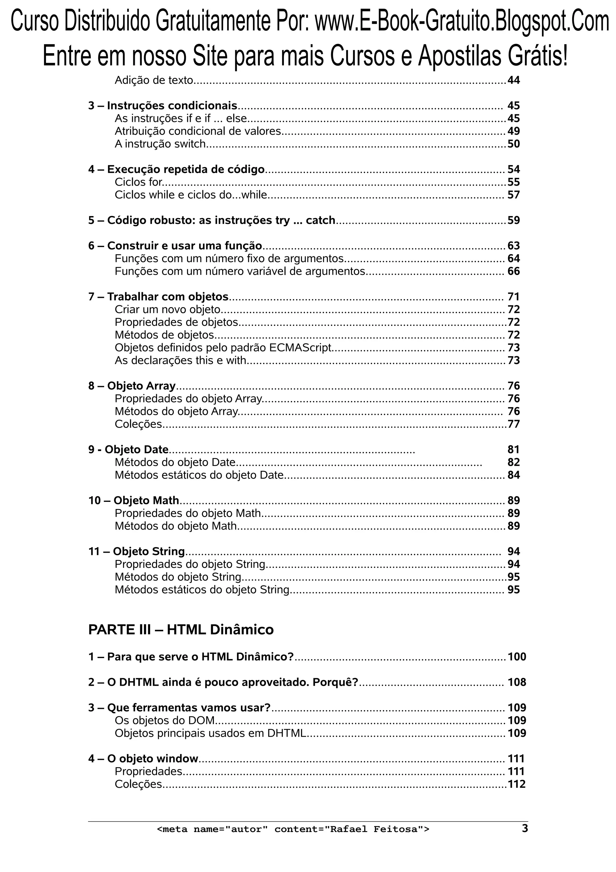 Adição de texto...................................................................................................44 3 – Instruções condicionais.................................................................................... 45 As instruções if e if ... else..................................................................................45 Atribuição condicional de valores.......................................................................49 A instrução switch...............................................................................................50 4 – Execução repetida de código............................................................................ 54 Ciclos for.............................................................................................................55 Ciclos while e ciclos do...while........................................................................... 57 5 – Código robusto: as instruções try ... catch......................................................59 6 – Construir e usar uma função.............................................................................63 Funções com um número fixo de argumentos................................................... 64 Funções com um número variável de argumentos............................................ 66 7 – Trabalhar com objetos....................................................................................... 71 Criar um novo objeto.......................................................................................... 72 Propriedades de objetos.....................................................................................72 Métodos de objetos............................................................................................ 72 Objetos definidos pelo padrão ECMAScript....................................................... 73 As declarações this e with..................................................................................73 8 – Objeto Array........................................................................................................ 76 Propriedades do objeto Array............................................................................. 76 Métodos do objeto Array.................................................................................... 76 Coleções.............................................................................................................77 9 - Objeto Date.............................................................................. 81 Métodos do objeto Date.............................................................................. 82 Métodos estáticos do objeto Date...................................................................... 84 10 – Objeto Math....................................................................................................... 89 Propriedades do objeto Math............................................................................. 89 Métodos do objeto Math.....................................................................................89 11 – Objeto String.................................................................................................... 94 Propriedades do objeto String............................................................................94 Métodos do objeto String....................................................................................95 Métodos estáticos do objeto String.................................................................... 95 PARTE III – HTML Dinâmico 1 – Para que serve o HTML Dinâmico?...................................................................100 2 – O DHTML ainda é pouco aproveitado. Porquê?.............................................. 108 3 – Que ferramentas vamos usar?.......................................................................... 109 Os objetos do DOM............................................................................................109 Objetos principais usados em DHTML...............................................................109 4 – O objeto window................................................................................................. 111 Propriedades...................................................................................................... 111 Coleções.............................................................................................................112 <meta name="autor" content="Rafael Feitosa"> 3 Curso Distribuido Gratuitamente Por: www.E-Book-Gratuito.Blogspot.Com Entre em nosso Site para mais Cursos e Apostilas Grátis! 