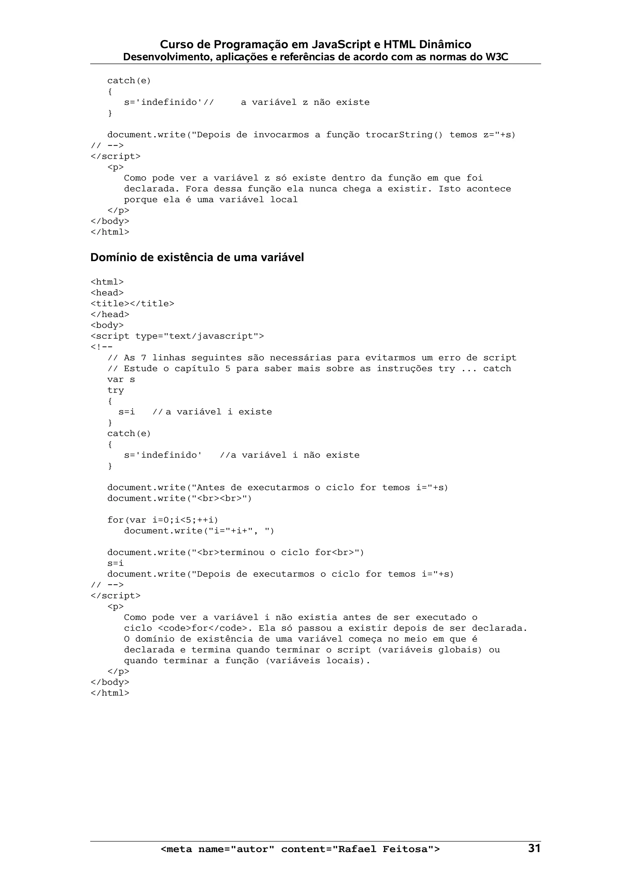 Curso de Programação em JavaScript e HTML Dinâmico Desenvolvimento, aplicações e referências de acordo com as normas do W3C catch(e) { s='indefinido'// a variável z não existe } document.write("Depois de invocarmos a função trocarString() temos z="+s) // --> </script> <p> Como pode ver a variável z só existe dentro da função em que foi declarada. Fora dessa função ela nunca chega a existir. Isto acontece porque ela é uma variável local </p> </body> </html> Domínio de existência de uma variável <html> <head> <title></title> </head> <body> <script type="text/javascript"> <!-- // As 7 linhas seguintes são necessárias para evitarmos um erro de script // Estude o capítulo 5 para saber mais sobre as instruções try ... catch var s try { s=i // a variável i existe } catch(e) { s='indefinido' //a variável i não existe } document.write("Antes de executarmos o ciclo for temos i="+s) document.write("<br><br>") for(var i=0;i<5;++i) document.write("i="+i+", ") document.write("<br>terminou o ciclo for<br>") s=i document.write("Depois de executarmos o ciclo for temos i="+s) // --> </script> <p> Como pode ver a variável i não existia antes de ser executado o ciclo <code>for</code>. Ela só passou a existir depois de ser declarada. O domínio de existência de uma variável começa no meio em que é declarada e termina quando terminar o script (variáveis globais) ou quando terminar a função (variáveis locais). </p> </body> </html> <meta name="autor" content="Rafael Feitosa"> 31 