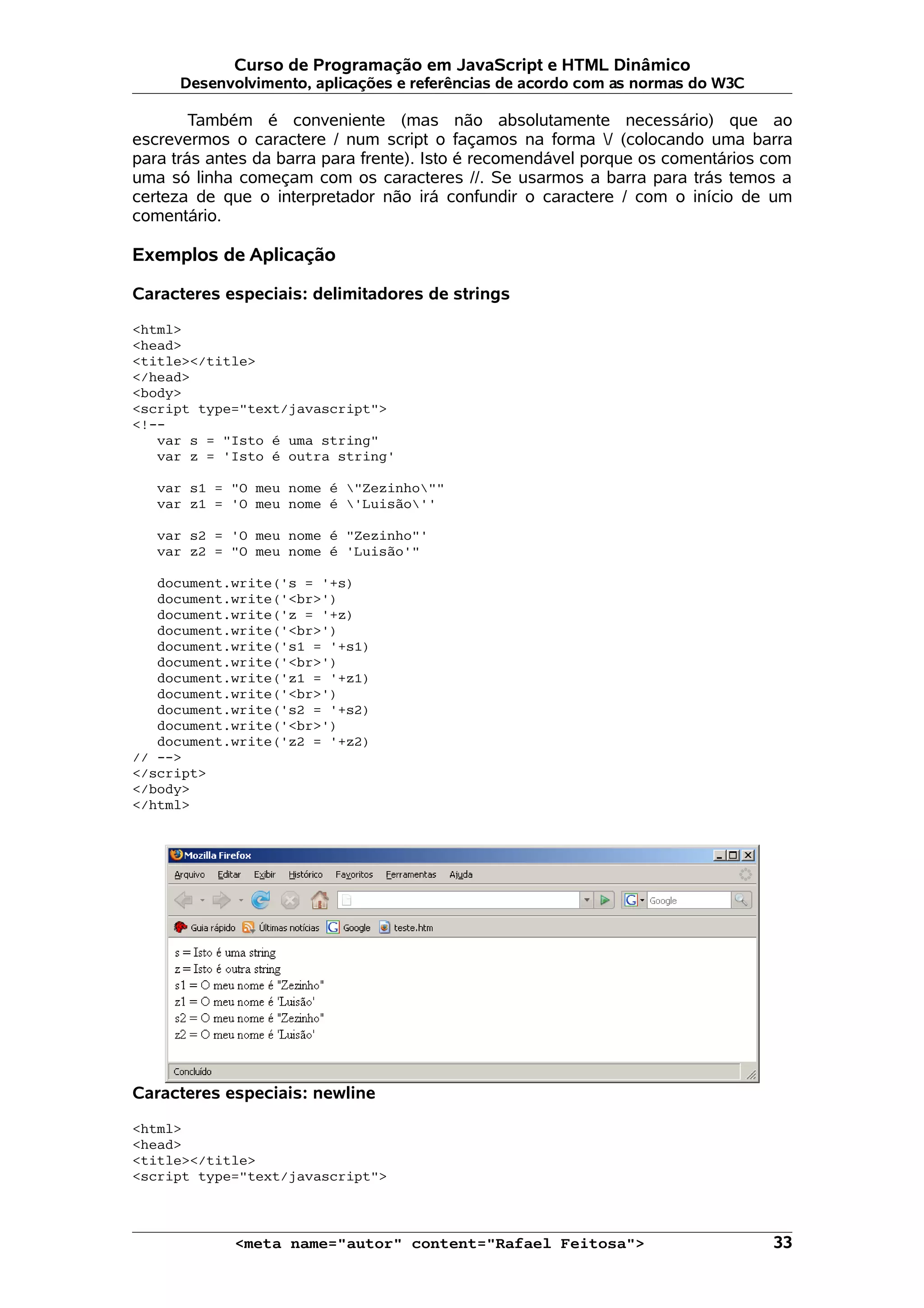 Curso de Programação em JavaScript e HTML Dinâmico Desenvolvimento, aplicações e referências de acordo com as normas do W3C Também é conveniente (mas não absolutamente necessário) que ao escrevermos o caractere / num script o façamos na forma / (colocando uma barra para trás antes da barra para frente). Isto é recomendável porque os comentários com uma só linha começam com os caracteres //. Se usarmos a barra para trás temos a certeza de que o interpretador não irá confundir o caractere / com o início de um comentário. Exemplos de Aplicação Caracteres especiais: delimitadores de strings <html> <head> <title></title> </head> <body> <script type="text/javascript"> <!-- var s = "Isto é uma string" var z = 'Isto é outra string' var s1 = "O meu nome é "Zezinho"" var z1 = 'O meu nome é 'Luisão'' var s2 = 'O meu nome é "Zezinho"' var z2 = "O meu nome é 'Luisão'" document.write('s = '+s) document.write('<br>') document.write('z = '+z) document.write('<br>') document.write('s1 = '+s1) document.write('<br>') document.write('z1 = '+z1) document.write('<br>') document.write('s2 = '+s2) document.write('<br>') document.write('z2 = '+z2) // --> </script> </body> </html> Caracteres especiais: newline <html> <head> <title></title> <script type="text/javascript"> <meta name="autor" content="Rafael Feitosa"> 33 