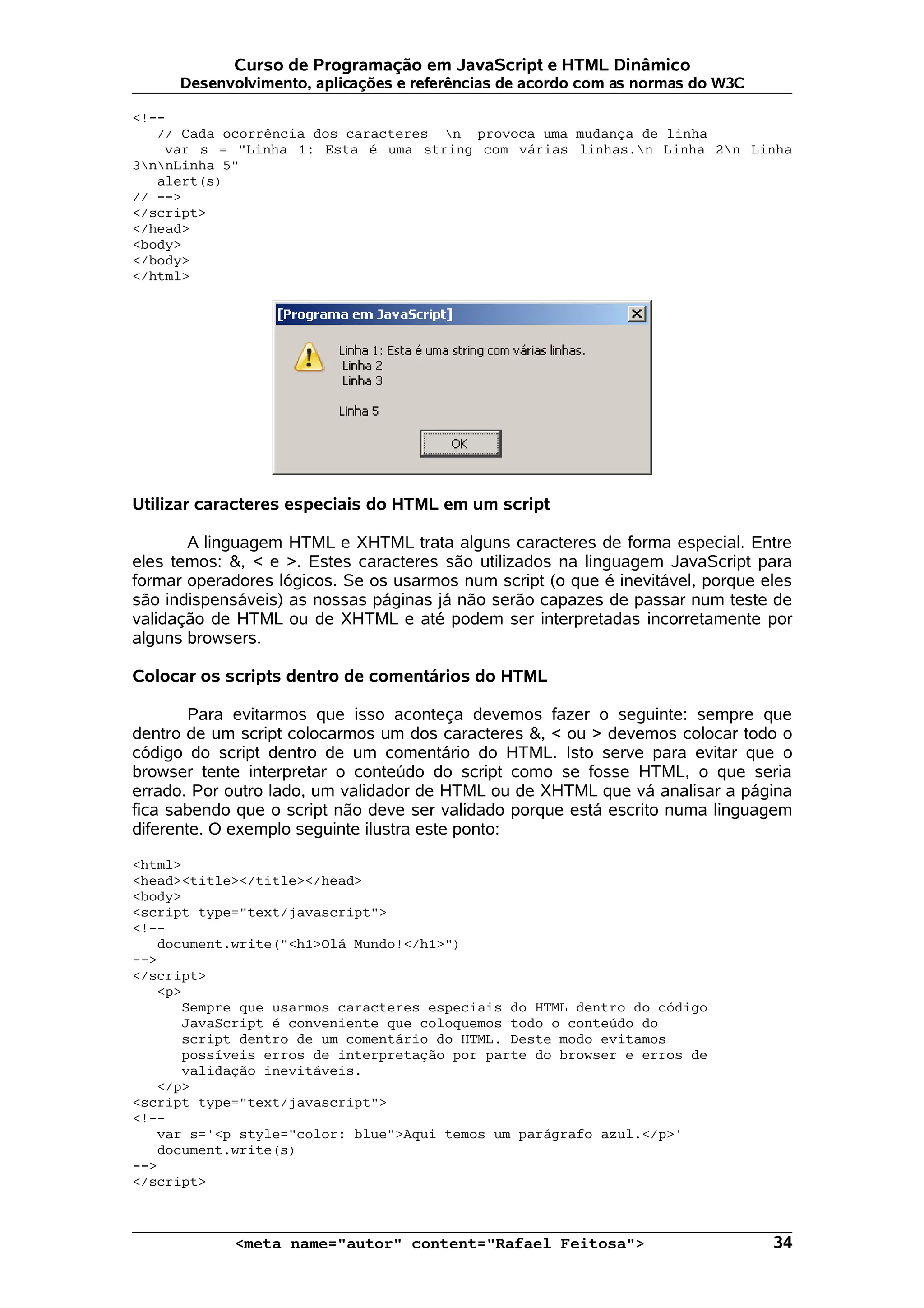 Curso de Programação em JavaScript e HTML Dinâmico Desenvolvimento, aplicações e referências de acordo com as normas do W3C <!-- // Cada ocorrência dos caracteres n provoca uma mudança de linha var s = "Linha 1: Esta é uma string com várias linhas.n Linha 2n Linha 3nnLinha 5" alert(s) // --> </script> </head> <body> </body> </html> Utilizar caracteres especiais do HTML em um script A linguagem HTML e XHTML trata alguns caracteres de forma especial. Entre eles temos: &, < e >. Estes caracteres são utilizados na linguagem JavaScript para formar operadores lógicos. Se os usarmos num script (o que é inevitável, porque eles são indispensáveis) as nossas páginas já não serão capazes de passar num teste de validação de HTML ou de XHTML e até podem ser interpretadas incorretamente por alguns browsers. Colocar os scripts dentro de comentários do HTML Para evitarmos que isso aconteça devemos fazer o seguinte: sempre que dentro de um script colocarmos um dos caracteres &, < ou > devemos colocar todo o código do script dentro de um comentário do HTML. Isto serve para evitar que o browser tente interpretar o conteúdo do script como se fosse HTML, o que seria errado. Por outro lado, um validador de HTML ou de XHTML que vá analisar a página fica sabendo que o script não deve ser validado porque está escrito numa linguagem diferente. O exemplo seguinte ilustra este ponto: <html> <head><title></title></head> <body> <script type="text/javascript"> <!-- document.write("<h1>Olá Mundo!</h1>") --> </script> <p> Sempre que usarmos caracteres especiais do HTML dentro do código JavaScript é conveniente que coloquemos todo o conteúdo do script dentro de um comentário do HTML. Deste modo evitamos possíveis erros de interpretação por parte do browser e erros de validação inevitáveis. </p> <script type="text/javascript"> <!-- var s='<p style="color: blue">Aqui temos um parágrafo azul.</p>' document.write(s) --> </script> <meta name="autor" content="Rafael Feitosa"> 34 