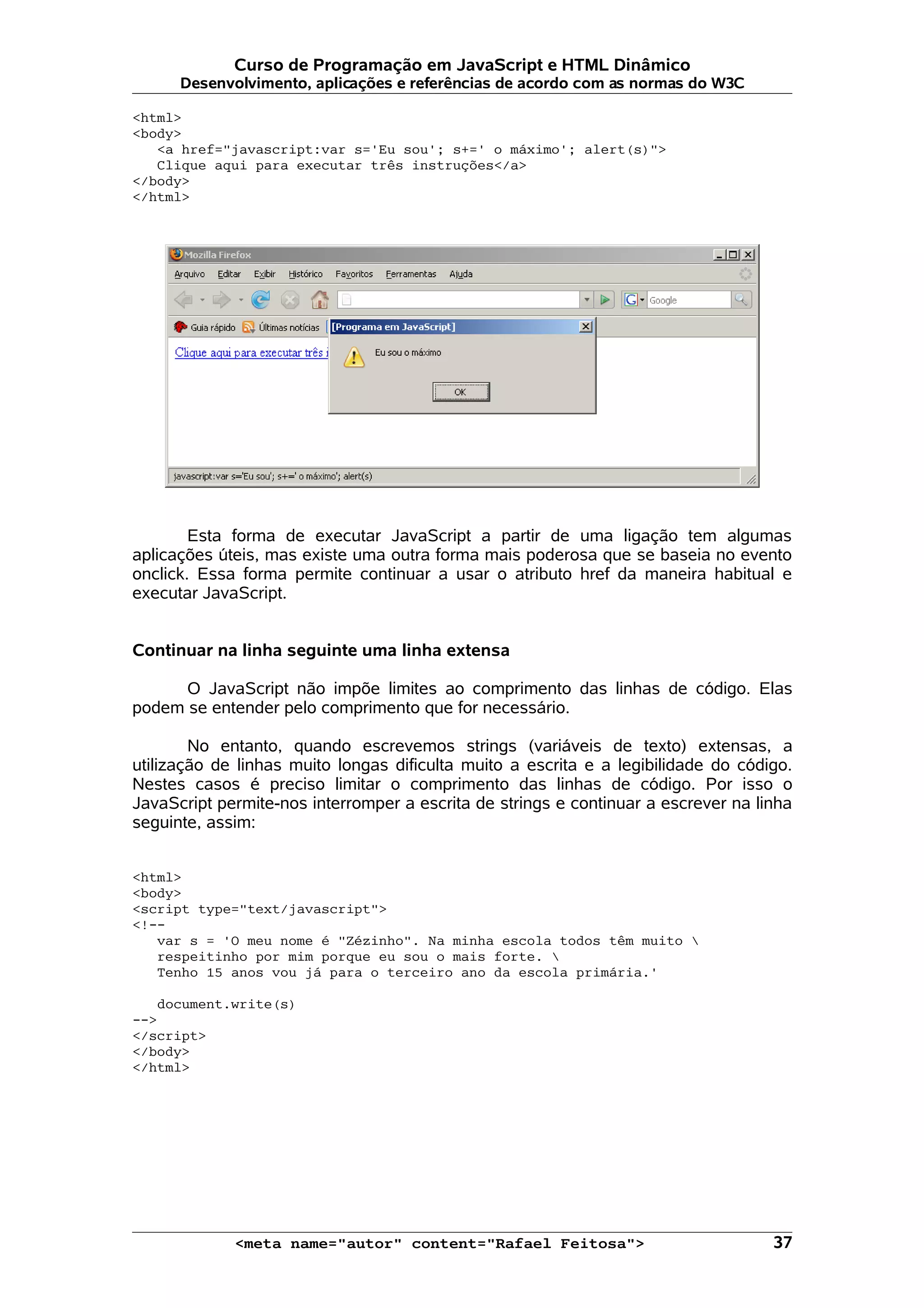 Curso de Programação em JavaScript e HTML Dinâmico Desenvolvimento, aplicações e referências de acordo com as normas do W3C <html> <body> <a href="javascript:var s='Eu sou'; s+=' o máximo'; alert(s)"> Clique aqui para executar três instruções</a> </body> </html> Esta forma de executar JavaScript a partir de uma ligação tem algumas aplicações úteis, mas existe uma outra forma mais poderosa que se baseia no evento onclick. Essa forma permite continuar a usar o atributo href da maneira habitual e executar JavaScript. Continuar na linha seguinte uma linha extensa O JavaScript não impõe limites ao comprimento das linhas de código. Elas podem se entender pelo comprimento que for necessário. No entanto, quando escrevemos strings (variáveis de texto) extensas, a utilização de linhas muito longas dificulta muito a escrita e a legibilidade do código. Nestes casos é preciso limitar o comprimento das linhas de código. Por isso o JavaScript permite-nos interromper a escrita de strings e continuar a escrever na linha seguinte, assim: <html> <body> <script type="text/javascript"> <!-- var s = 'O meu nome é "Zézinho". Na minha escola todos têm muito respeitinho por mim porque eu sou o mais forte. Tenho 15 anos vou já para o terceiro ano da escola primária.' document.write(s) --> </script> </body> </html> <meta name="autor" content="Rafael Feitosa"> 37 