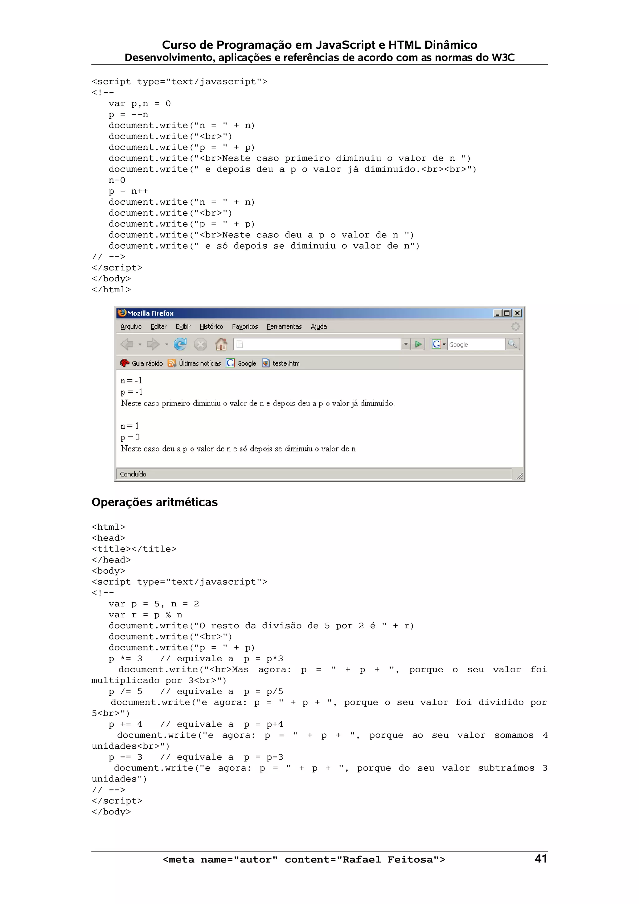 Curso de Programação em JavaScript e HTML Dinâmico Desenvolvimento, aplicações e referências de acordo com as normas do W3C <script type="text/javascript"> <!-- var p,n = 0 p = --n document.write("n = " + n) document.write("<br>") document.write("p = " + p) document.write("<br>Neste caso primeiro diminuiu o valor de n ") document.write(" e depois deu a p o valor já diminuído.<br><br>") n=0 p = n++ document.write("n = " + n) document.write("<br>") document.write("p = " + p) document.write("<br>Neste caso deu a p o valor de n ") document.write(" e só depois se diminuiu o valor de n") // --> </script> </body> </html> Operações aritméticas <html> <head> <title></title> </head> <body> <script type="text/javascript"> <!-- var p = 5, n = 2 var r = p % n document.write("O resto da divisão de 5 por 2 é " + r) document.write("<br>") document.write("p = " + p) p *= 3 // equivale a p = p*3 document.write("<br>Mas agora: p = " + p + ", porque o seu valor foi multiplicado por 3<br>") p /= 5 // equivale a p = p/5 document.write("e agora: p = " + p + ", porque o seu valor foi dividido por 5<br>") p += 4 // equivale a p = p+4 document.write("e agora: p = " + p + ", porque ao seu valor somamos 4 unidades<br>") p -= 3 // equivale a p = p-3 document.write("e agora: p = " + p + ", porque do seu valor subtraímos 3 unidades") // --> </script> </body> <meta name="autor" content="Rafael Feitosa"> 41 
