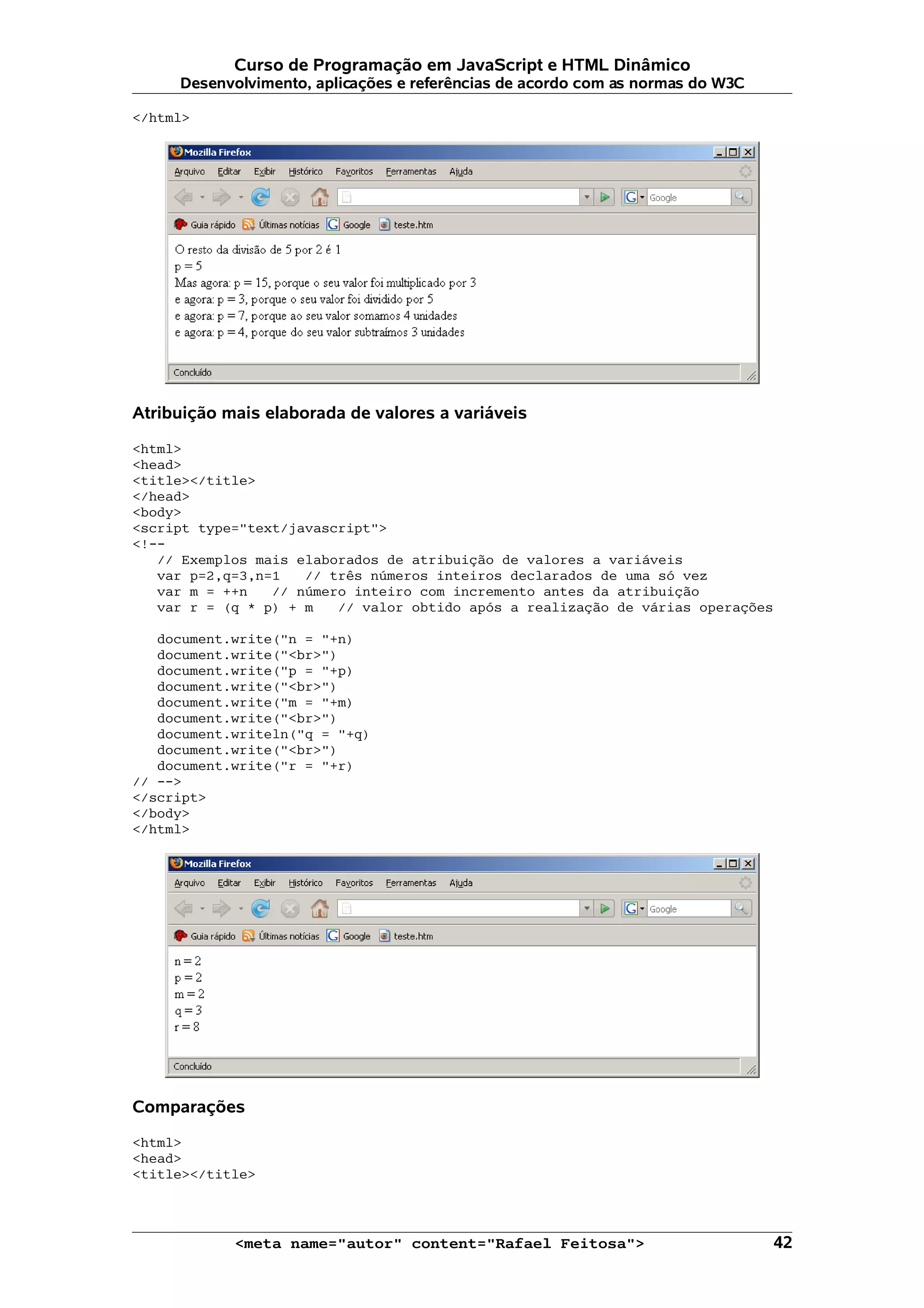 Curso de Programação em JavaScript e HTML Dinâmico Desenvolvimento, aplicações e referências de acordo com as normas do W3C </html> Atribuição mais elaborada de valores a variáveis <html> <head> <title></title> </head> <body> <script type="text/javascript"> <!-- // Exemplos mais elaborados de atribuição de valores a variáveis var p=2,q=3,n=1 // três números inteiros declarados de uma só vez var m = ++n // número inteiro com incremento antes da atribuição var r = (q * p) + m // valor obtido após a realização de várias operações document.write("n = "+n) document.write("<br>") document.write("p = "+p) document.write("<br>") document.write("m = "+m) document.write("<br>") document.writeln("q = "+q) document.write("<br>") document.write("r = "+r) // --> </script> </body> </html> Comparações <html> <head> <title></title> <meta name="autor" content="Rafael Feitosa"> 42 