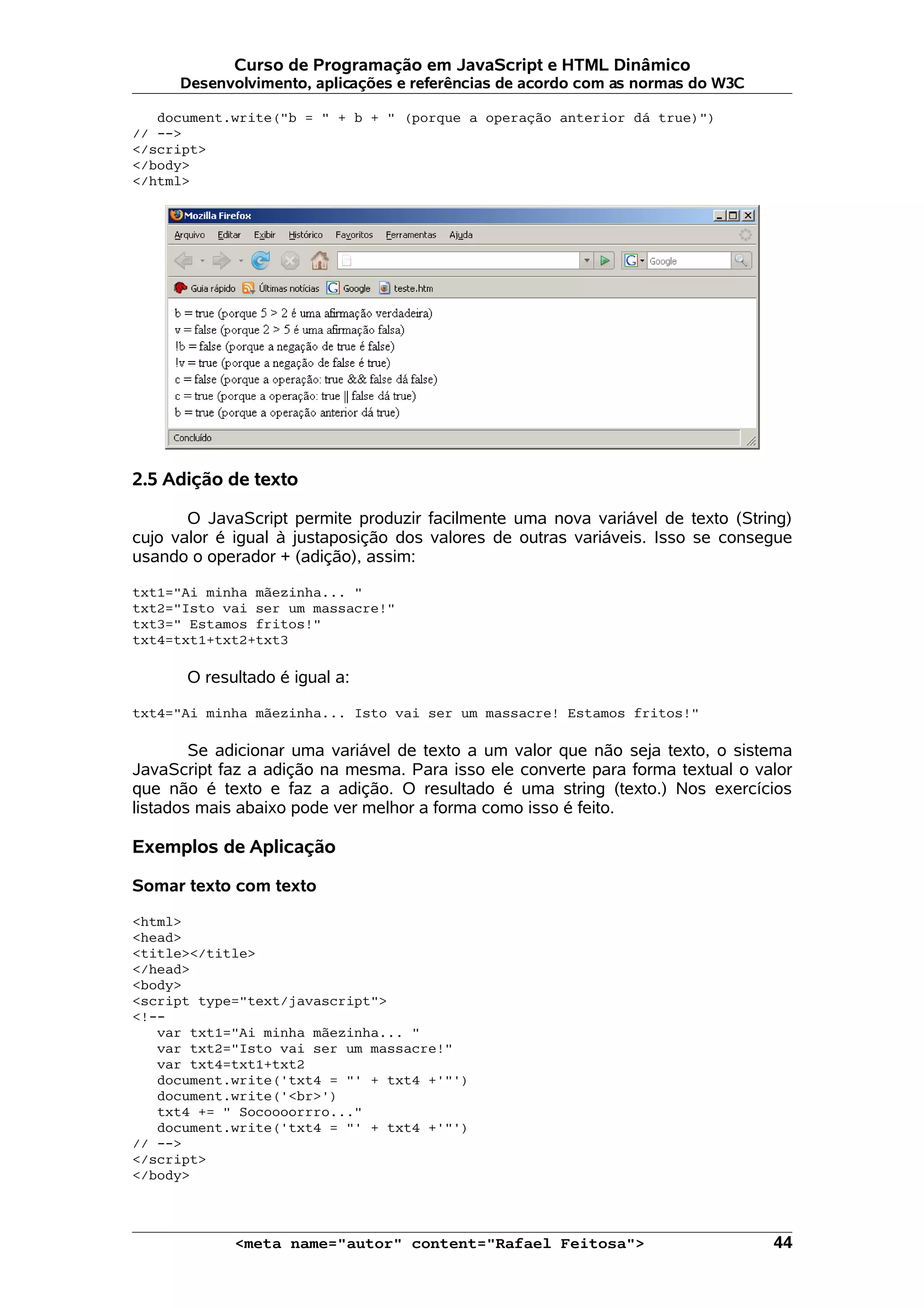 Curso de Programação em JavaScript e HTML Dinâmico Desenvolvimento, aplicações e referências de acordo com as normas do W3C document.write("b = " + b + " (porque a operação anterior dá true)") // --> </script> </body> </html> 2.5 Adição de texto O JavaScript permite produzir facilmente uma nova variável de texto (String) cujo valor é igual à justaposição dos valores de outras variáveis. Isso se consegue usando o operador + (adição), assim: txt1="Ai minha mãezinha... " txt2="Isto vai ser um massacre!" txt3=" Estamos fritos!" txt4=txt1+txt2+txt3 O resultado é igual a: txt4="Ai minha mãezinha... Isto vai ser um massacre! Estamos fritos!" Se adicionar uma variável de texto a um valor que não seja texto, o sistema JavaScript faz a adição na mesma. Para isso ele converte para forma textual o valor que não é texto e faz a adição. O resultado é uma string (texto.) Nos exercícios listados mais abaixo pode ver melhor a forma como isso é feito. Exemplos de Aplicação Somar texto com texto <html> <head> <title></title> </head> <body> <script type="text/javascript"> <!-- var txt1="Ai minha mãezinha... " var txt2="Isto vai ser um massacre!" var txt4=txt1+txt2 document.write('txt4 = "' + txt4 +'"') document.write('<br>') txt4 += " Socoooorrro..." document.write('txt4 = "' + txt4 +'"') // --> </script> </body> <meta name="autor" content="Rafael Feitosa"> 44 
