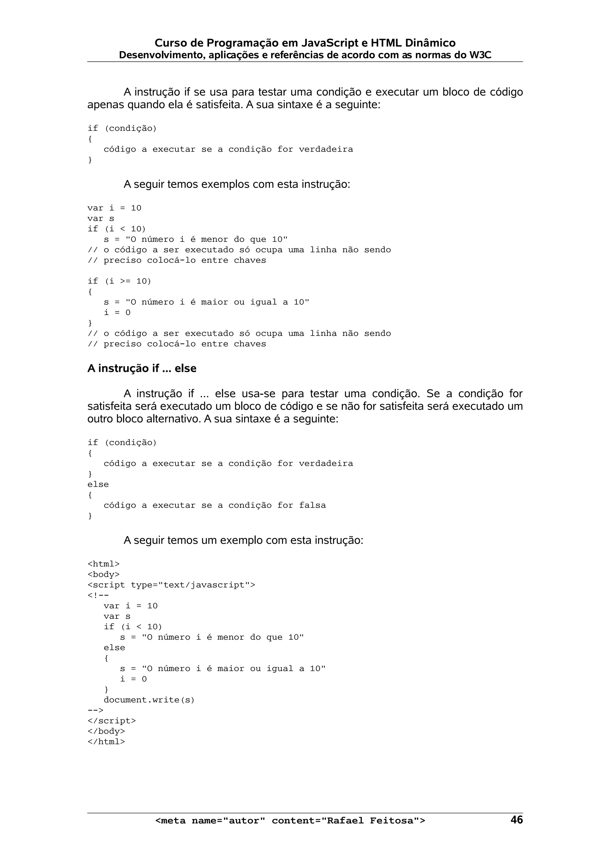Curso de Programação em JavaScript e HTML Dinâmico Desenvolvimento, aplicações e referências de acordo com as normas do W3C A instrução if se usa para testar uma condição e executar um bloco de código apenas quando ela é satisfeita. A sua sintaxe é a seguinte: if (condição) { código a executar se a condição for verdadeira } A seguir temos exemplos com esta instrução: var i = 10 var s if (i < 10) s = "O número i é menor do que 10" // o código a ser executado só ocupa uma linha não sendo // preciso colocá-lo entre chaves if (i >= 10) { s = "O número i é maior ou igual a 10" i = 0 } // o código a ser executado só ocupa uma linha não sendo // preciso colocá-lo entre chaves A instrução if ... else A instrução if ... else usa-se para testar uma condição. Se a condição for satisfeita será executado um bloco de código e se não for satisfeita será executado um outro bloco alternativo. A sua sintaxe é a seguinte: if (condição) { código a executar se a condição for verdadeira } else { código a executar se a condição for falsa } A seguir temos um exemplo com esta instrução: <html> <body> <script type="text/javascript"> <!-- var i = 10 var s if (i < 10) s = "O número i é menor do que 10" else { s = "O número i é maior ou igual a 10" i = 0 } document.write(s) --> </script> </body> </html> <meta name="autor" content="Rafael Feitosa"> 46 