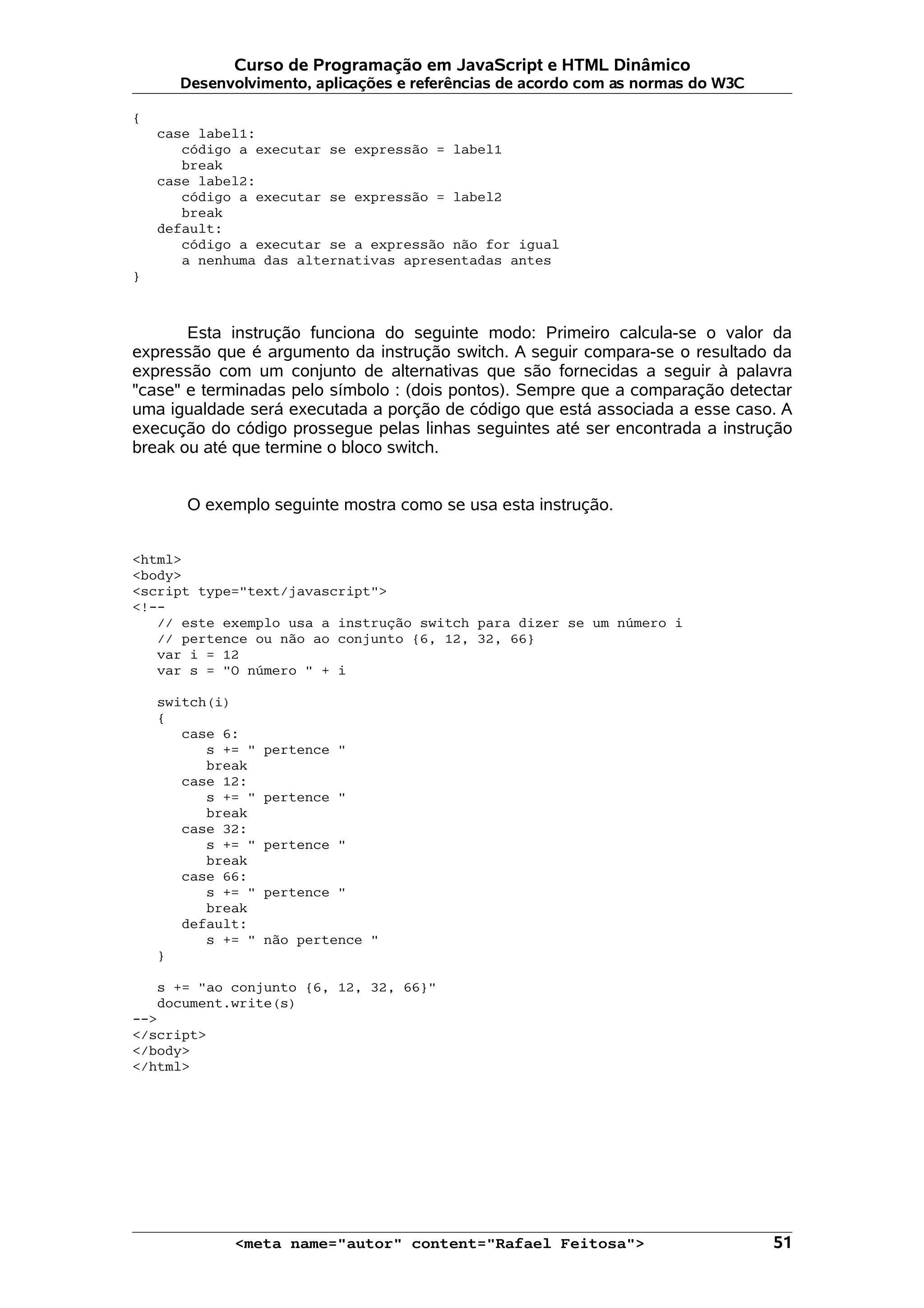 Curso de Programação em JavaScript e HTML Dinâmico Desenvolvimento, aplicações e referências de acordo com as normas do W3C { case label1: código a executar se expressão = label1 break case label2: código a executar se expressão = label2 break default: código a executar se a expressão não for igual a nenhuma das alternativas apresentadas antes } Esta instrução funciona do seguinte modo: Primeiro calcula-se o valor da expressão que é argumento da instrução switch. A seguir compara-se o resultado da expressão com um conjunto de alternativas que são fornecidas a seguir à palavra "case" e terminadas pelo símbolo : (dois pontos). Sempre que a comparação detectar uma igualdade será executada a porção de código que está associada a esse caso. A execução do código prossegue pelas linhas seguintes até ser encontrada a instrução break ou até que termine o bloco switch. O exemplo seguinte mostra como se usa esta instrução. <html> <body> <script type="text/javascript"> <!-- // este exemplo usa a instrução switch para dizer se um número i // pertence ou não ao conjunto {6, 12, 32, 66} var i = 12 var s = "O número " + i switch(i) { case 6: s += " pertence " break case 12: s += " pertence " break case 32: s += " pertence " break case 66: s += " pertence " break default: s += " não pertence " } s += "ao conjunto {6, 12, 32, 66}" document.write(s) --> </script> </body> </html> <meta name="autor" content="Rafael Feitosa"> 51 