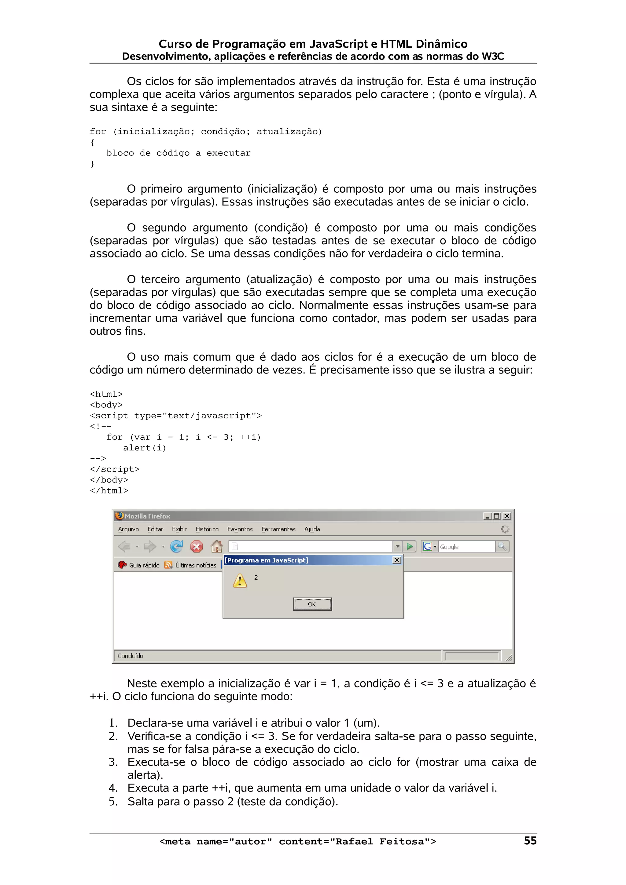 Curso de Programação em JavaScript e HTML Dinâmico Desenvolvimento, aplicações e referências de acordo com as normas do W3C Os ciclos for são implementados através da instrução for. Esta é uma instrução complexa que aceita vários argumentos separados pelo caractere ; (ponto e vírgula). A sua sintaxe é a seguinte: for (inicialização; condição; atualização) { bloco de código a executar } O primeiro argumento (inicialização) é composto por uma ou mais instruções (separadas por vírgulas). Essas instruções são executadas antes de se iniciar o ciclo. O segundo argumento (condição) é composto por uma ou mais condições (separadas por vírgulas) que são testadas antes de se executar o bloco de código associado ao ciclo. Se uma dessas condições não for verdadeira o ciclo termina. O terceiro argumento (atualização) é composto por uma ou mais instruções (separadas por vírgulas) que são executadas sempre que se completa uma execução do bloco de código associado ao ciclo. Normalmente essas instruções usam-se para incrementar uma variável que funciona como contador, mas podem ser usadas para outros fins. O uso mais comum que é dado aos ciclos for é a execução de um bloco de código um número determinado de vezes. É precisamente isso que se ilustra a seguir: <html> <body> <script type="text/javascript"> <!-- for (var i = 1; i <= 3; ++i) alert(i) --> </script> </body> </html> Neste exemplo a inicialização é var i = 1, a condição é i <= 3 e a atualização é ++i. O ciclo funciona do seguinte modo: 1. Declara-se uma variável i e atribui o valor 1 (um). 2. Verifica-se a condição i <= 3. Se for verdadeira salta-se para o passo seguinte, mas se for falsa pára-se a execução do ciclo. 3. Executa-se o bloco de código associado ao ciclo for (mostrar uma caixa de alerta). 4. Executa a parte ++i, que aumenta em uma unidade o valor da variável i. 5. Salta para o passo 2 (teste da condição). <meta name="autor" content="Rafael Feitosa"> 55 