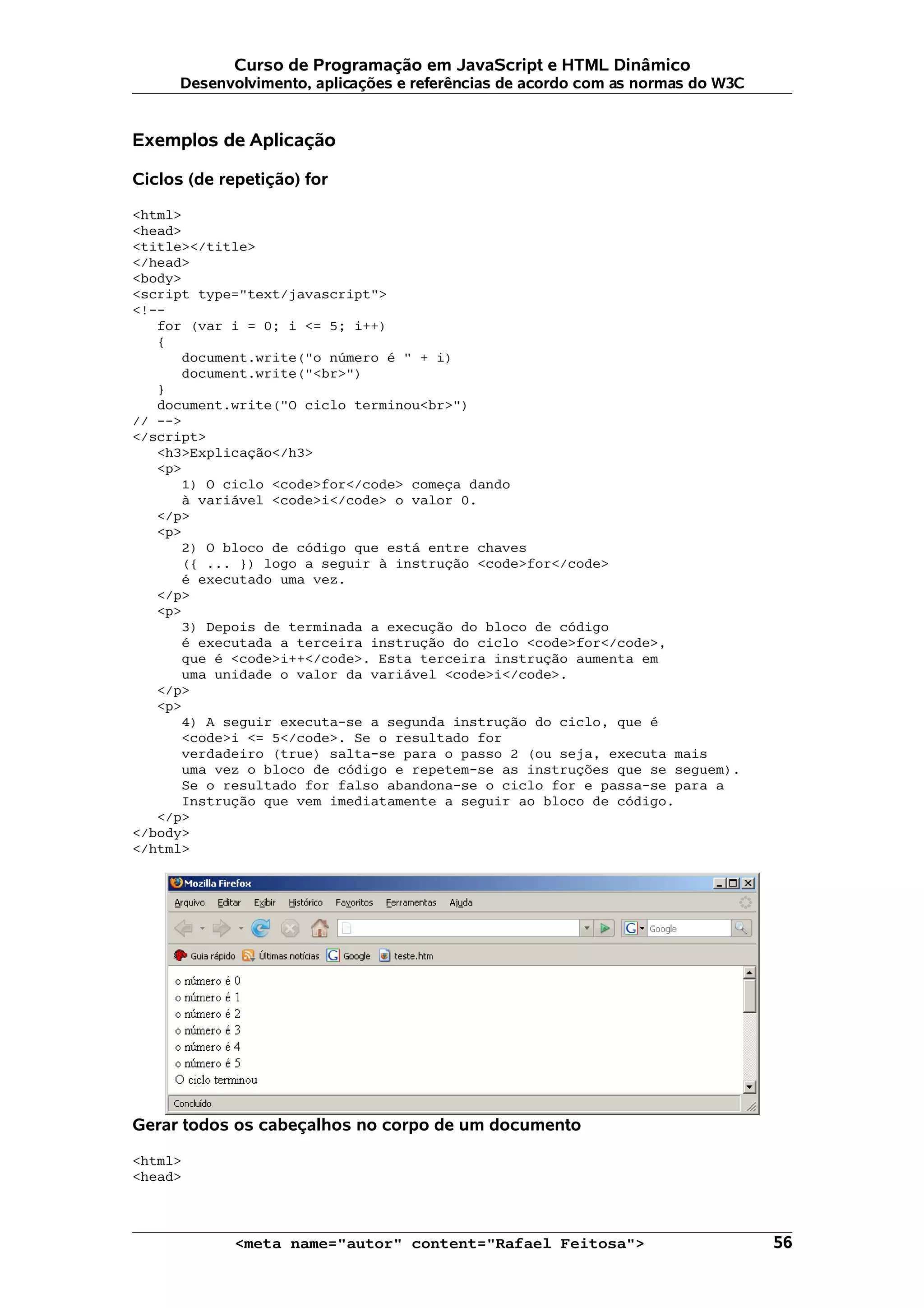Curso de Programação em JavaScript e HTML Dinâmico Desenvolvimento, aplicações e referências de acordo com as normas do W3C Exemplos de Aplicação Ciclos (de repetição) for <html> <head> <title></title> </head> <body> <script type="text/javascript"> <!-- for (var i = 0; i <= 5; i++) { document.write("o número é " + i) document.write("<br>") } document.write("O ciclo terminou<br>") // --> </script> <h3>Explicação</h3> <p> 1) O ciclo <code>for</code> começa dando à variável <code>i</code> o valor 0. </p> <p> 2) O bloco de código que está entre chaves ({ ... }) logo a seguir à instrução <code>for</code> é executado uma vez. </p> <p> 3) Depois de terminada a execução do bloco de código é executada a terceira instrução do ciclo <code>for</code>, que é <code>i++</code>. Esta terceira instrução aumenta em uma unidade o valor da variável <code>i</code>. </p> <p> 4) A seguir executa-se a segunda instrução do ciclo, que é <code>i <= 5</code>. Se o resultado for verdadeiro (true) salta-se para o passo 2 (ou seja, executa mais uma vez o bloco de código e repetem-se as instruções que se seguem). Se o resultado for falso abandona-se o ciclo for e passa-se para a Instrução que vem imediatamente a seguir ao bloco de código. </p> </body> </html> Gerar todos os cabeçalhos no corpo de um documento <html> <head> <meta name="autor" content="Rafael Feitosa"> 56 