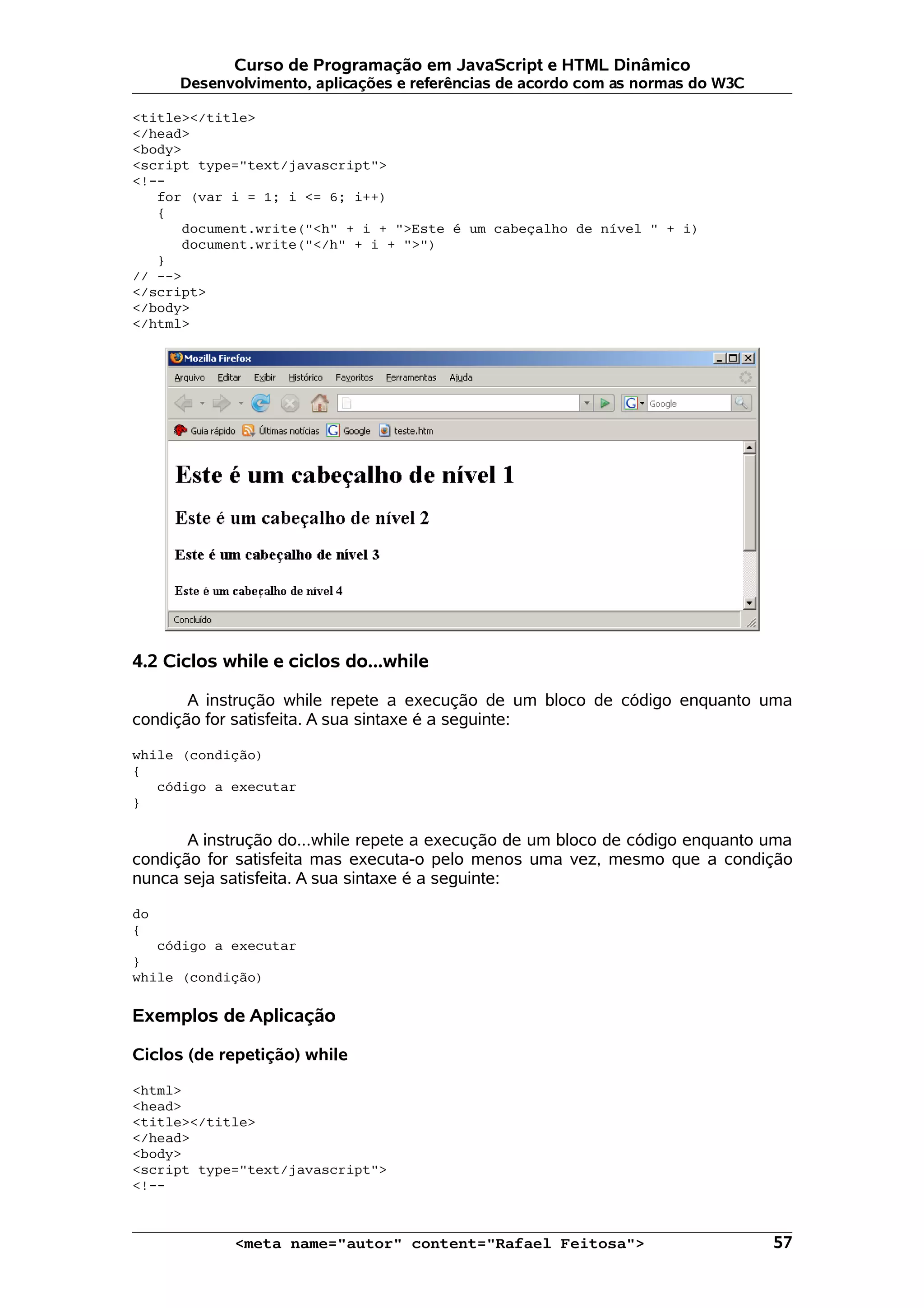 Curso de Programação em JavaScript e HTML Dinâmico Desenvolvimento, aplicações e referências de acordo com as normas do W3C <title></title> </head> <body> <script type="text/javascript"> <!-- for (var i = 1; i <= 6; i++) { document.write("<h" + i + ">Este é um cabeçalho de nível " + i) document.write("</h" + i + ">") } // --> </script> </body> </html> 4.2 Ciclos while e ciclos do...while A instrução while repete a execução de um bloco de código enquanto uma condição for satisfeita. A sua sintaxe é a seguinte: while (condição) { código a executar } A instrução do...while repete a execução de um bloco de código enquanto uma condição for satisfeita mas executa-o pelo menos uma vez, mesmo que a condição nunca seja satisfeita. A sua sintaxe é a seguinte: do { código a executar } while (condição) Exemplos de Aplicação Ciclos (de repetição) while <html> <head> <title></title> </head> <body> <script type="text/javascript"> <!-- <meta name="autor" content="Rafael Feitosa"> 57 