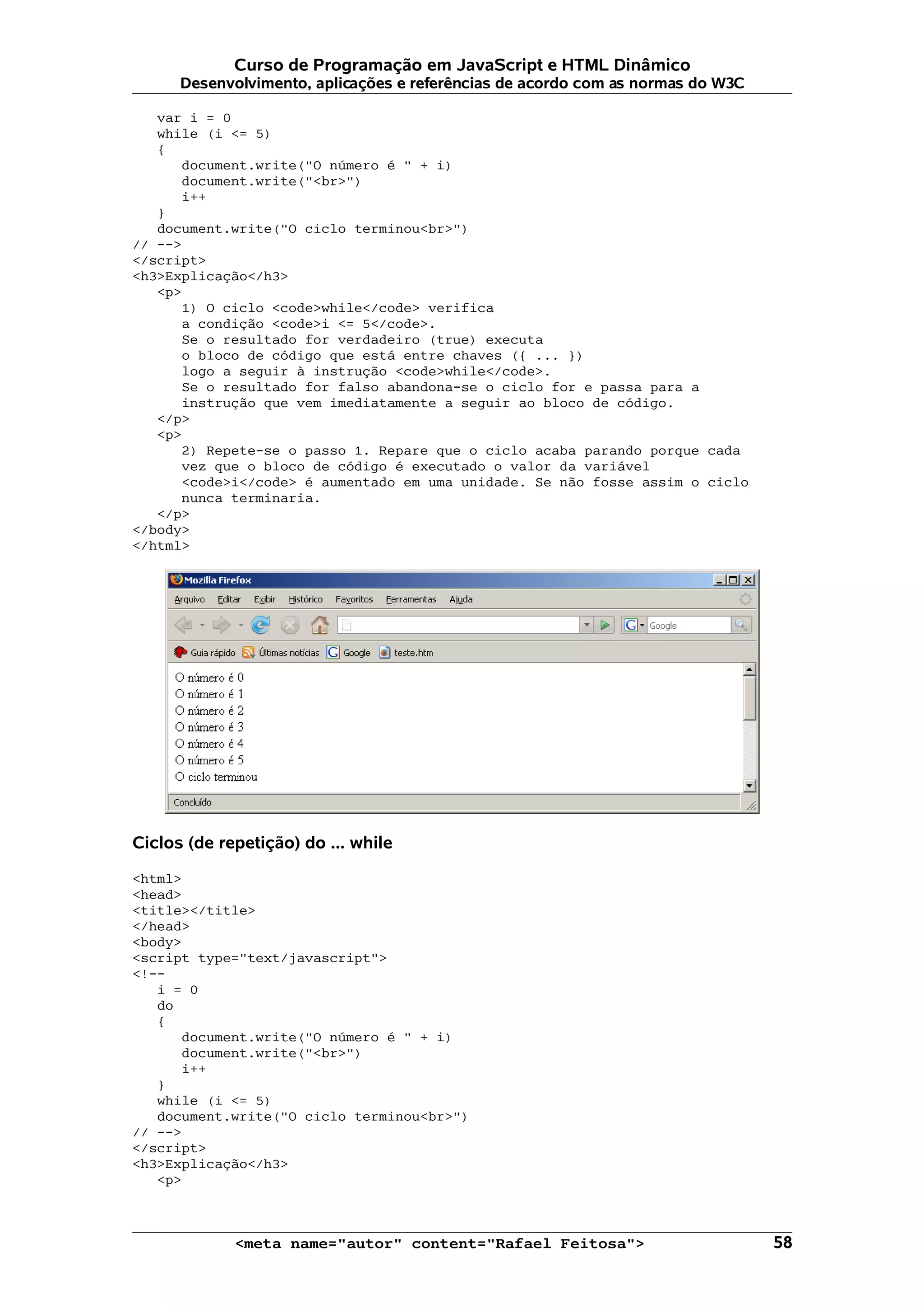 Curso de Programação em JavaScript e HTML Dinâmico Desenvolvimento, aplicações e referências de acordo com as normas do W3C var i = 0 while (i <= 5) { document.write("O número é " + i) document.write("<br>") i++ } document.write("O ciclo terminou<br>") // --> </script> <h3>Explicação</h3> <p> 1) O ciclo <code>while</code> verifica a condição <code>i <= 5</code>. Se o resultado for verdadeiro (true) executa o bloco de código que está entre chaves ({ ... }) logo a seguir à instrução <code>while</code>. Se o resultado for falso abandona-se o ciclo for e passa para a instrução que vem imediatamente a seguir ao bloco de código. </p> <p> 2) Repete-se o passo 1. Repare que o ciclo acaba parando porque cada vez que o bloco de código é executado o valor da variável <code>i</code> é aumentado em uma unidade. Se não fosse assim o ciclo nunca terminaria. </p> </body> </html> Ciclos (de repetição) do ... while <html> <head> <title></title> </head> <body> <script type="text/javascript"> <!-- i = 0 do { document.write("O número é " + i) document.write("<br>") i++ } while (i <= 5) document.write("O ciclo terminou<br>") // --> </script> <h3>Explicação</h3> <p> <meta name="autor" content="Rafael Feitosa"> 58 