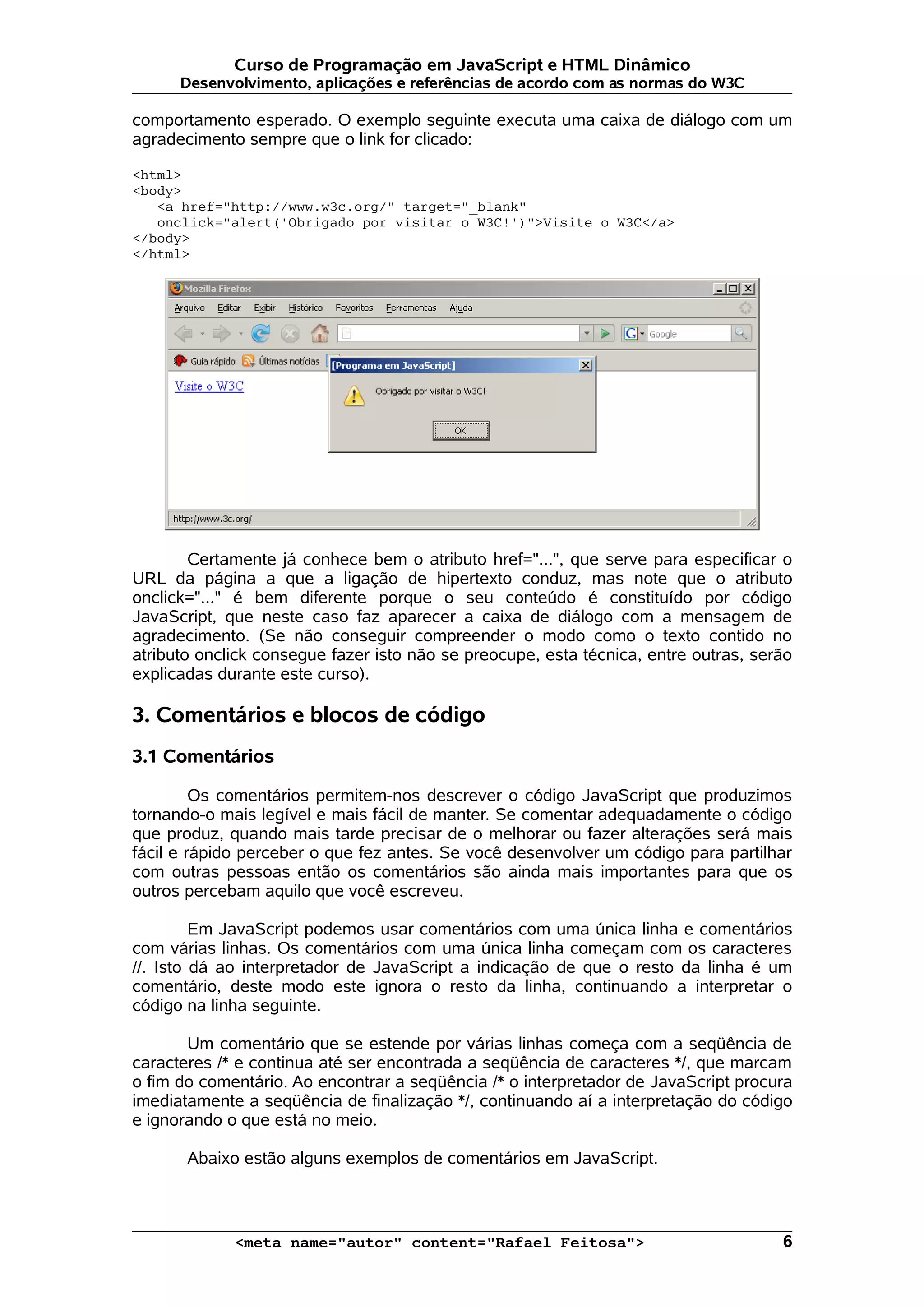 Curso de Programação em JavaScript e HTML Dinâmico Desenvolvimento, aplicações e referências de acordo com as normas do W3C comportamento esperado. O exemplo seguinte executa uma caixa de diálogo com um agradecimento sempre que o link for clicado: <html> <body> <a href="http://www.w3c.org/" target="_blank" onclick="alert('Obrigado por visitar o W3C!')">Visite o W3C</a> </body> </html> Certamente já conhece bem o atributo href="...", que serve para especificar o URL da página a que a ligação de hipertexto conduz, mas note que o atributo onclick="..." é bem diferente porque o seu conteúdo é constituído por código JavaScript, que neste caso faz aparecer a caixa de diálogo com a mensagem de agradecimento. (Se não conseguir compreender o modo como o texto contido no atributo onclick consegue fazer isto não se preocupe, esta técnica, entre outras, serão explicadas durante este curso). 3. Comentários e blocos de código 3.1 Comentários Os comentários permitem-nos descrever o código JavaScript que produzimos tornando-o mais legível e mais fácil de manter. Se comentar adequadamente o código que produz, quando mais tarde precisar de o melhorar ou fazer alterações será mais fácil e rápido perceber o que fez antes. Se você desenvolver um código para partilhar com outras pessoas então os comentários são ainda mais importantes para que os outros percebam aquilo que você escreveu. Em JavaScript podemos usar comentários com uma única linha e comentários com várias linhas. Os comentários com uma única linha começam com os caracteres //. Isto dá ao interpretador de JavaScript a indicação de que o resto da linha é um comentário, deste modo este ignora o resto da linha, continuando a interpretar o código na linha seguinte. Um comentário que se estende por várias linhas começa com a seqüência de caracteres /* e continua até ser encontrada a seqüência de caracteres */, que marcam o fim do comentário. Ao encontrar a seqüência /* o interpretador de JavaScript procura imediatamente a seqüência de finalização */, continuando aí a interpretação do código e ignorando o que está no meio. Abaixo estão alguns exemplos de comentários em JavaScript. <meta name="autor" content="Rafael Feitosa"> 6 