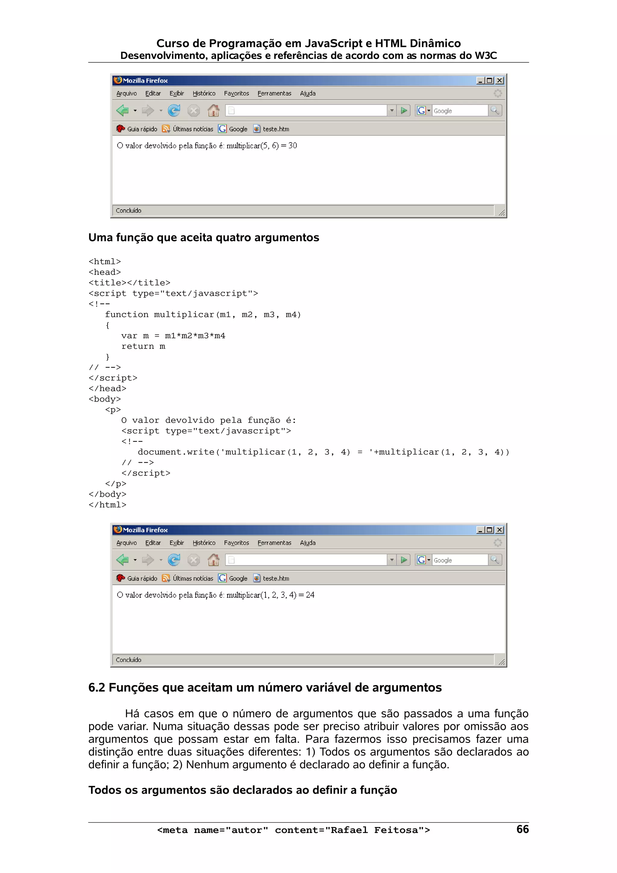 Curso de Programação em JavaScript e HTML Dinâmico Desenvolvimento, aplicações e referências de acordo com as normas do W3C Uma função que aceita quatro argumentos <html> <head> <title></title> <script type="text/javascript"> <!-- function multiplicar(m1, m2, m3, m4) { var m = m1*m2*m3*m4 return m } // --> </script> </head> <body> <p> O valor devolvido pela função é: <script type="text/javascript"> <!-- document.write('multiplicar(1, 2, 3, 4) = '+multiplicar(1, 2, 3, 4)) // --> </script> </p> </body> </html> 6.2 Funções que aceitam um número variável de argumentos Há casos em que o número de argumentos que são passados a uma função pode variar. Numa situação dessas pode ser preciso atribuir valores por omissão aos argumentos que possam estar em falta. Para fazermos isso precisamos fazer uma distinção entre duas situações diferentes: 1) Todos os argumentos são declarados ao definir a função; 2) Nenhum argumento é declarado ao definir a função. Todos os argumentos são declarados ao definir a função <meta name="autor" content="Rafael Feitosa"> 66 