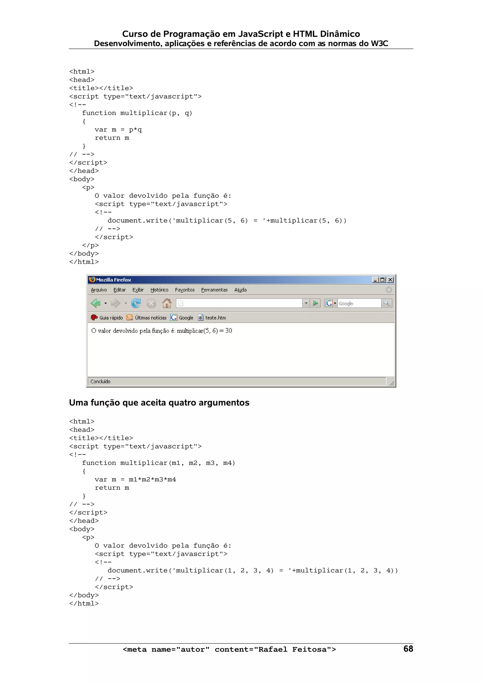 Curso de Programação em JavaScript e HTML Dinâmico Desenvolvimento, aplicações e referências de acordo com as normas do W3C <html> <head> <title></title> <script type="text/javascript"> <!-- function multiplicar(p, q) { var m = p*q return m } // --> </script> </head> <body> <p> O valor devolvido pela função é: <script type="text/javascript"> <!-- document.write('multiplicar(5, 6) = '+multiplicar(5, 6)) // --> </script> </p> </body> </html> Uma função que aceita quatro argumentos <html> <head> <title></title> <script type="text/javascript"> <!-- function multiplicar(m1, m2, m3, m4) { var m = m1*m2*m3*m4 return m } // --> </script> </head> <body> <p> O valor devolvido pela função é: <script type="text/javascript"> <!-- document.write('multiplicar(1, 2, 3, 4) = '+multiplicar(1, 2, 3, 4)) // --> </script> </body> </html> <meta name="autor" content="Rafael Feitosa"> 68 