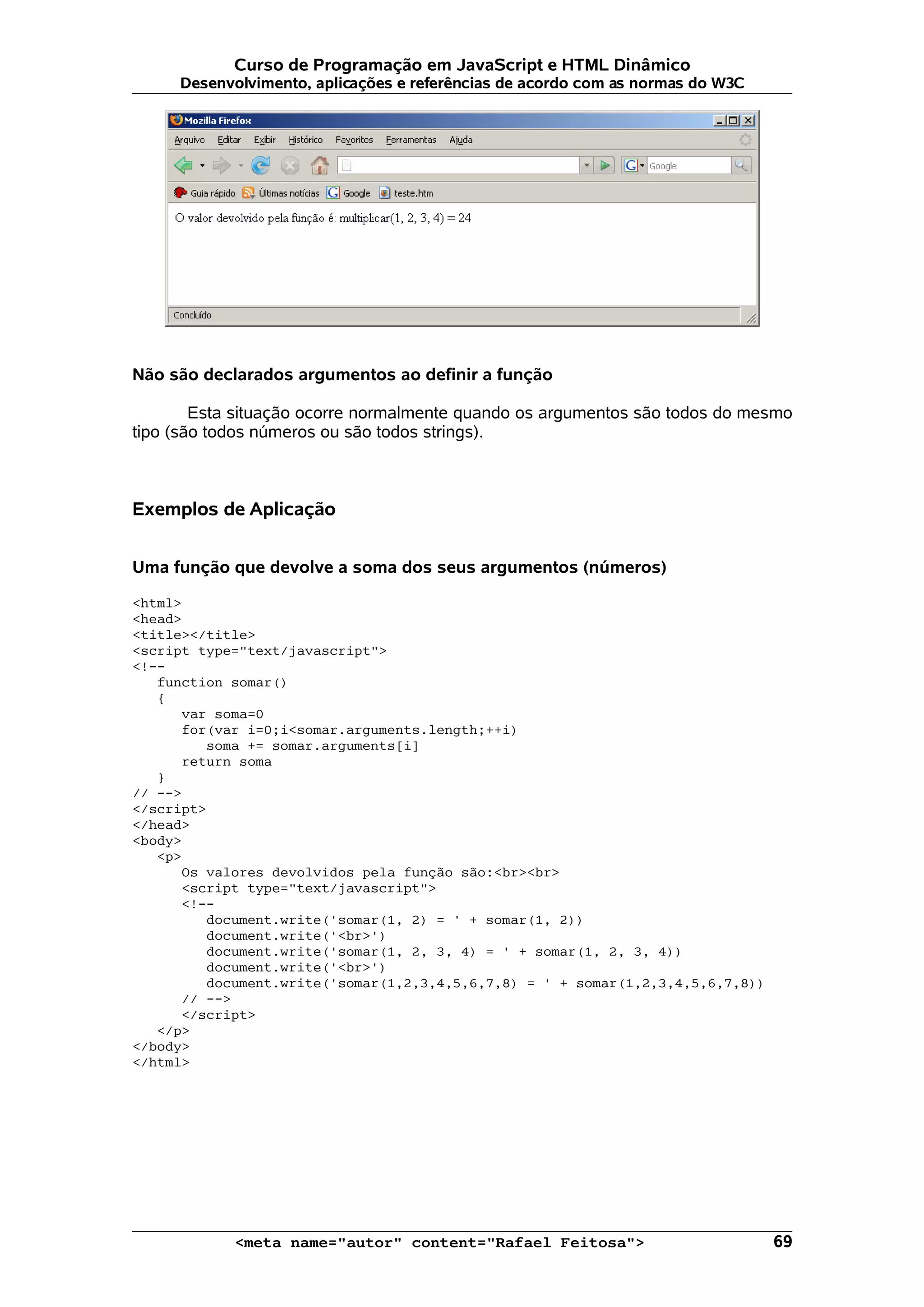 Curso de Programação em JavaScript e HTML Dinâmico Desenvolvimento, aplicações e referências de acordo com as normas do W3C Não são declarados argumentos ao definir a função Esta situação ocorre normalmente quando os argumentos são todos do mesmo tipo (são todos números ou são todos strings). Exemplos de Aplicação Uma função que devolve a soma dos seus argumentos (números) <html> <head> <title></title> <script type="text/javascript"> <!-- function somar() { var soma=0 for(var i=0;i<somar.arguments.length;++i) soma += somar.arguments[i] return soma } // --> </script> </head> <body> <p> Os valores devolvidos pela função são:<br><br> <script type="text/javascript"> <!-- document.write('somar(1, 2) = ' + somar(1, 2)) document.write('<br>') document.write('somar(1, 2, 3, 4) = ' + somar(1, 2, 3, 4)) document.write('<br>') document.write('somar(1,2,3,4,5,6,7,8) = ' + somar(1,2,3,4,5,6,7,8)) // --> </script> </p> </body> </html> <meta name="autor" content="Rafael Feitosa"> 69 