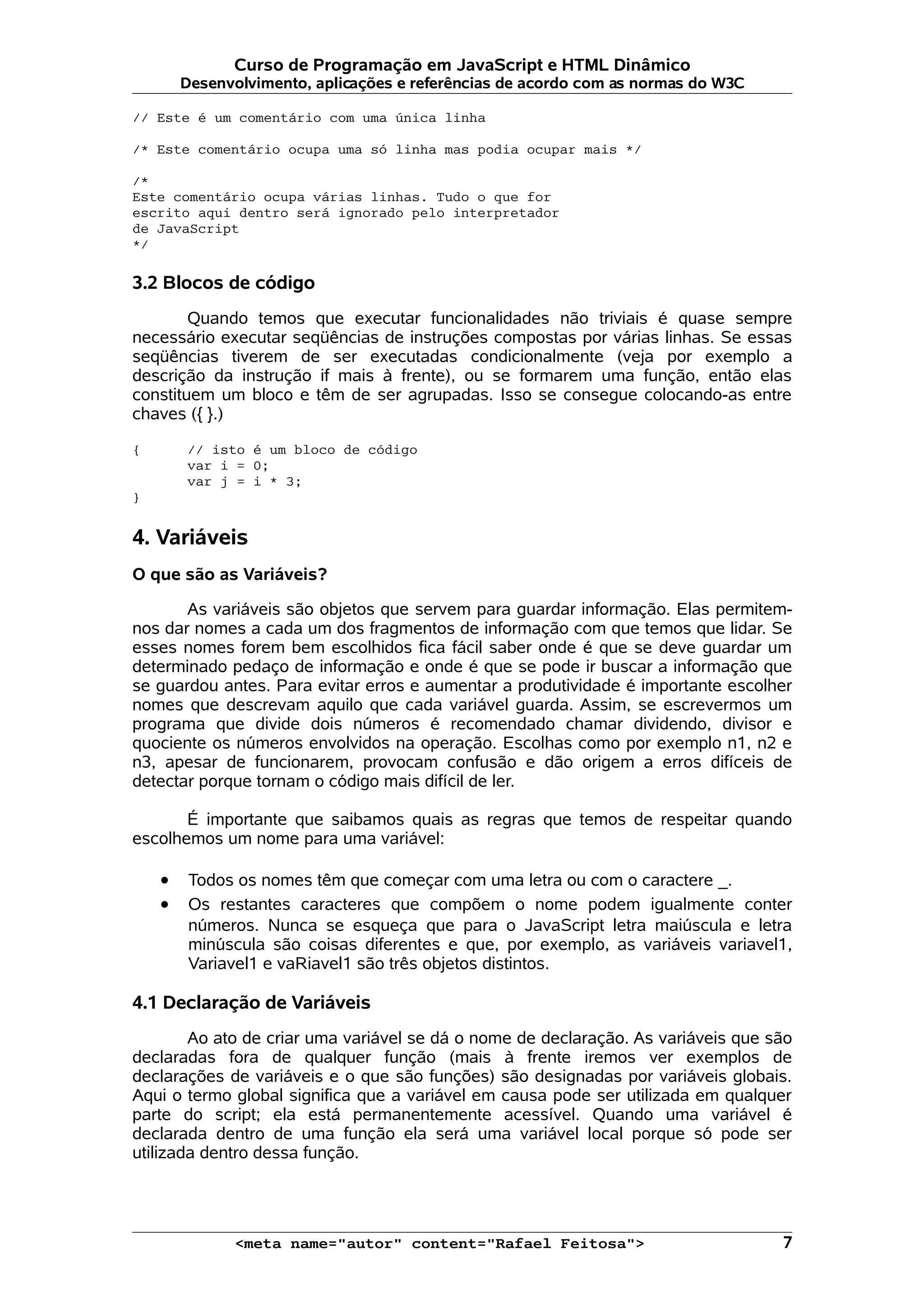 Curso de Programação em JavaScript e HTML Dinâmico Desenvolvimento, aplicações e referências de acordo com as normas do W3C // Este é um comentário com uma única linha /* Este comentário ocupa uma só linha mas podia ocupar mais */ /* Este comentário ocupa várias linhas. Tudo o que for escrito aqui dentro será ignorado pelo interpretador de JavaScript */ 3.2 Blocos de código Quando temos que executar funcionalidades não triviais é quase sempre necessário executar seqüências de instruções compostas por várias linhas. Se essas seqüências tiverem de ser executadas condicionalmente (veja por exemplo a descrição da instrução if mais à frente), ou se formarem uma função, então elas constituem um bloco e têm de ser agrupadas. Isso se consegue colocando-as entre chaves ({ }.) { // isto é um bloco de código var i = 0; var j = i * 3; } 4. Variáveis O que são as Variáveis? As variáveis são objetos que servem para guardar informação. Elas permitem- nos dar nomes a cada um dos fragmentos de informação com que temos que lidar. Se esses nomes forem bem escolhidos fica fácil saber onde é que se deve guardar um determinado pedaço de informação e onde é que se pode ir buscar a informação que se guardou antes. Para evitar erros e aumentar a produtividade é importante escolher nomes que descrevam aquilo que cada variável guarda. Assim, se escrevermos um programa que divide dois números é recomendado chamar dividendo, divisor e quociente os números envolvidos na operação. Escolhas como por exemplo n1, n2 e n3, apesar de funcionarem, provocam confusão e dão origem a erros difíceis de detectar porque tornam o código mais difícil de ler. É importante que saibamos quais as regras que temos de respeitar quando escolhemos um nome para uma variável: • Todos os nomes têm que começar com uma letra ou com o caractere _. • Os restantes caracteres que compõem o nome podem igualmente conter números. Nunca se esqueça que para o JavaScript letra maiúscula e letra minúscula são coisas diferentes e que, por exemplo, as variáveis variavel1, Variavel1 e vaRiavel1 são três objetos distintos. 4.1 Declaração de Variáveis Ao ato de criar uma variável se dá o nome de declaração. As variáveis que são declaradas fora de qualquer função (mais à frente iremos ver exemplos de declarações de variáveis e o que são funções) são designadas por variáveis globais. Aqui o termo global significa que a variável em causa pode ser utilizada em qualquer parte do script; ela está permanentemente acessível. Quando uma variável é declarada dentro de uma função ela será uma variável local porque só pode ser utilizada dentro dessa função. <meta name="autor" content="Rafael Feitosa"> 7 