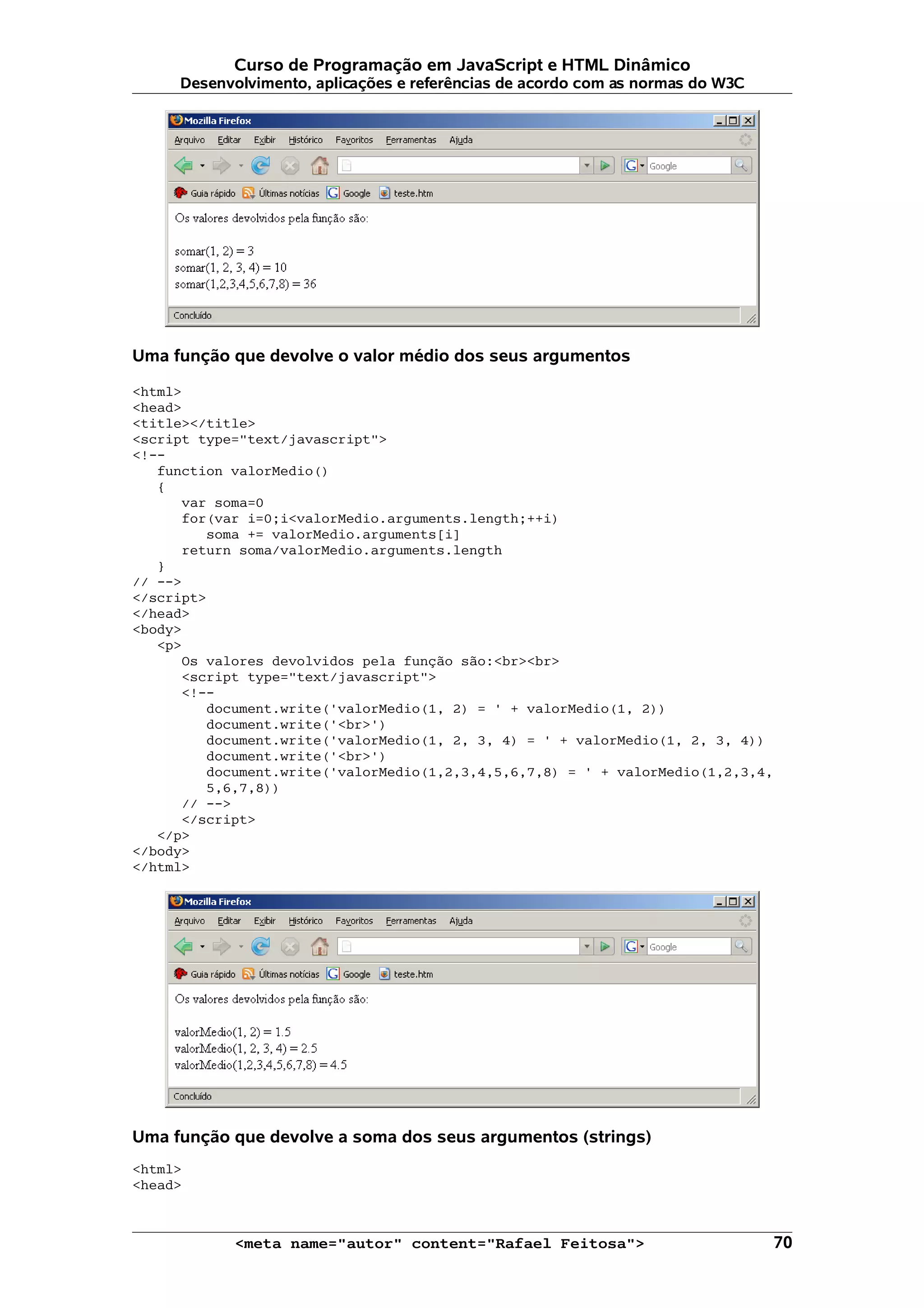 Curso de Programação em JavaScript e HTML Dinâmico Desenvolvimento, aplicações e referências de acordo com as normas do W3C Uma função que devolve o valor médio dos seus argumentos <html> <head> <title></title> <script type="text/javascript"> <!-- function valorMedio() { var soma=0 for(var i=0;i<valorMedio.arguments.length;++i) soma += valorMedio.arguments[i] return soma/valorMedio.arguments.length } // --> </script> </head> <body> <p> Os valores devolvidos pela função são:<br><br> <script type="text/javascript"> <!-- document.write('valorMedio(1, 2) = ' + valorMedio(1, 2)) document.write('<br>') document.write('valorMedio(1, 2, 3, 4) = ' + valorMedio(1, 2, 3, 4)) document.write('<br>') document.write('valorMedio(1,2,3,4,5,6,7,8) = ' + valorMedio(1,2,3,4, 5,6,7,8)) // --> </script> </p> </body> </html> Uma função que devolve a soma dos seus argumentos (strings) <html> <head> <meta name="autor" content="Rafael Feitosa"> 70 