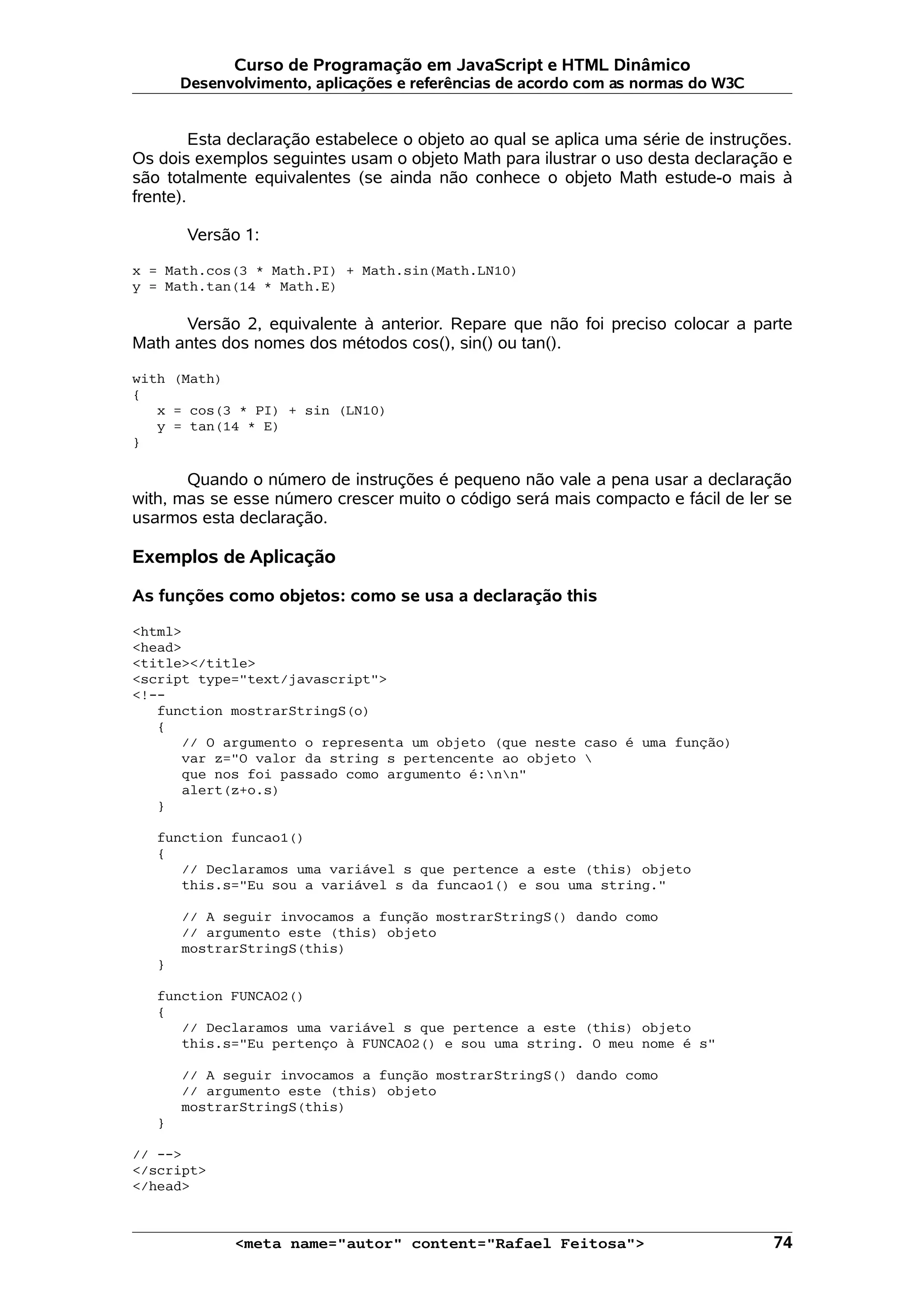 Curso de Programação em JavaScript e HTML Dinâmico Desenvolvimento, aplicações e referências de acordo com as normas do W3C Esta declaração estabelece o objeto ao qual se aplica uma série de instruções. Os dois exemplos seguintes usam o objeto Math para ilustrar o uso desta declaração e são totalmente equivalentes (se ainda não conhece o objeto Math estude-o mais à frente). Versão 1: x = Math.cos(3 * Math.PI) + Math.sin(Math.LN10) y = Math.tan(14 * Math.E) Versão 2, equivalente à anterior. Repare que não foi preciso colocar a parte Math antes dos nomes dos métodos cos(), sin() ou tan(). with (Math) { x = cos(3 * PI) + sin (LN10) y = tan(14 * E) } Quando o número de instruções é pequeno não vale a pena usar a declaração with, mas se esse número crescer muito o código será mais compacto e fácil de ler se usarmos esta declaração. Exemplos de Aplicação As funções como objetos: como se usa a declaração this <html> <head> <title></title> <script type="text/javascript"> <!-- function mostrarStringS(o) { // O argumento o representa um objeto (que neste caso é uma função) var z="O valor da string s pertencente ao objeto que nos foi passado como argumento é:nn" alert(z+o.s) } function funcao1() { // Declaramos uma variável s que pertence a este (this) objeto this.s="Eu sou a variável s da funcao1() e sou uma string." // A seguir invocamos a função mostrarStringS() dando como // argumento este (this) objeto mostrarStringS(this) } function FUNCAO2() { // Declaramos uma variável s que pertence a este (this) objeto this.s="Eu pertenço à FUNCAO2() e sou uma string. O meu nome é s" // A seguir invocamos a função mostrarStringS() dando como // argumento este (this) objeto mostrarStringS(this) } // --> </script> </head> <meta name="autor" content="Rafael Feitosa"> 74 