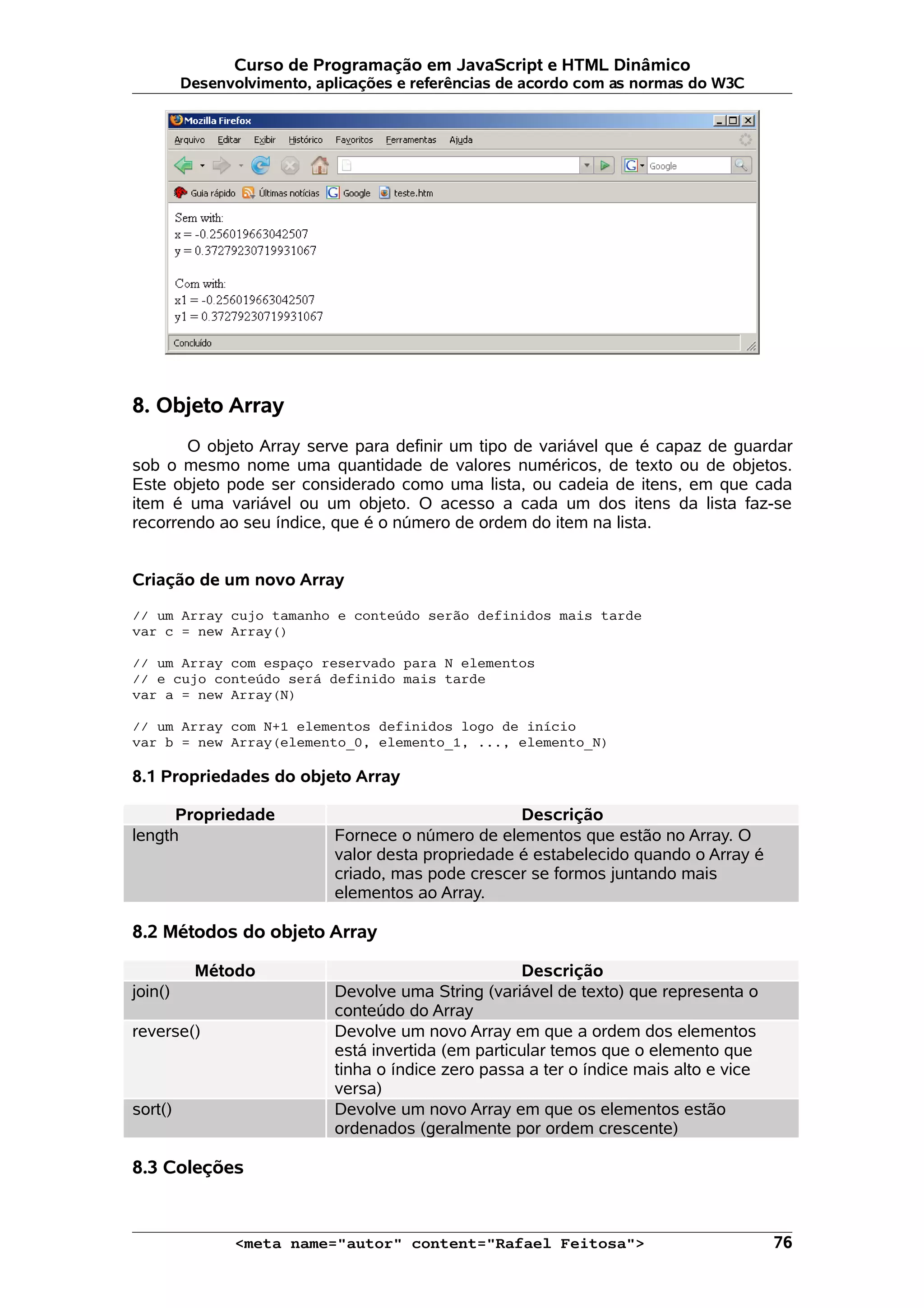 Curso de Programação em JavaScript e HTML Dinâmico Desenvolvimento, aplicações e referências de acordo com as normas do W3C 8. Objeto Array O objeto Array serve para definir um tipo de variável que é capaz de guardar sob o mesmo nome uma quantidade de valores numéricos, de texto ou de objetos. Este objeto pode ser considerado como uma lista, ou cadeia de itens, em que cada item é uma variável ou um objeto. O acesso a cada um dos itens da lista faz-se recorrendo ao seu índice, que é o número de ordem do item na lista. Criação de um novo Array // um Array cujo tamanho e conteúdo serão definidos mais tarde var c = new Array() // um Array com espaço reservado para N elementos // e cujo conteúdo será definido mais tarde var a = new Array(N) // um Array com N+1 elementos definidos logo de início var b = new Array(elemento_0, elemento_1, ..., elemento_N) 8.1 Propriedades do objeto Array Propriedade Descrição length Fornece o número de elementos que estão no Array. O valor desta propriedade é estabelecido quando o Array é criado, mas pode crescer se formos juntando mais elementos ao Array. 8.2 Métodos do objeto Array Método Descrição join() Devolve uma String (variável de texto) que representa o conteúdo do Array reverse() Devolve um novo Array em que a ordem dos elementos está invertida (em particular temos que o elemento que tinha o índice zero passa a ter o índice mais alto e vice versa) sort() Devolve um novo Array em que os elementos estão ordenados (geralmente por ordem crescente) 8.3 Coleções <meta name="autor" content="Rafael Feitosa"> 76 