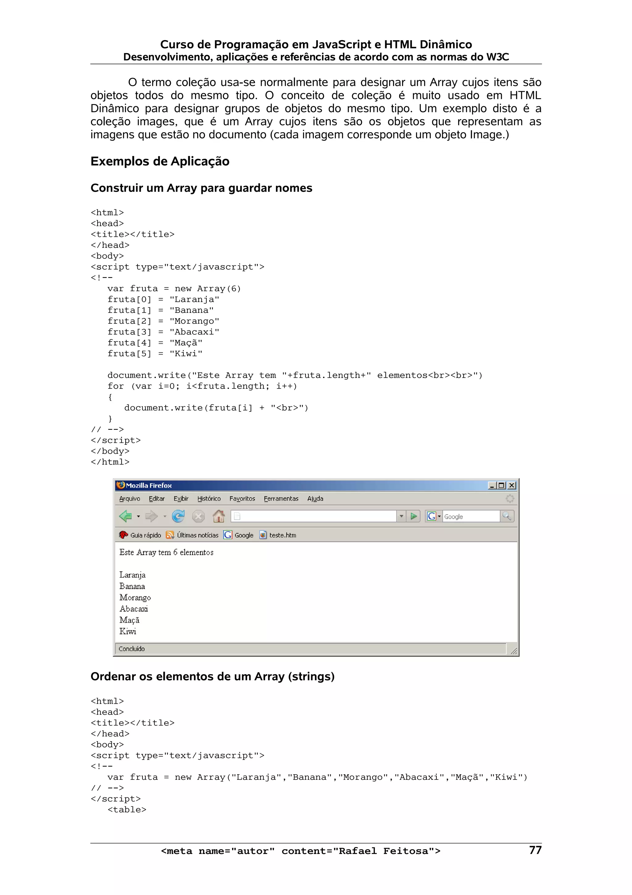Curso de Programação em JavaScript e HTML Dinâmico Desenvolvimento, aplicações e referências de acordo com as normas do W3C O termo coleção usa-se normalmente para designar um Array cujos itens são objetos todos do mesmo tipo. O conceito de coleção é muito usado em HTML Dinâmico para designar grupos de objetos do mesmo tipo. Um exemplo disto é a coleção images, que é um Array cujos itens são os objetos que representam as imagens que estão no documento (cada imagem corresponde um objeto Image.) Exemplos de Aplicação Construir um Array para guardar nomes <html> <head> <title></title> </head> <body> <script type="text/javascript"> <!-- var fruta = new Array(6) fruta[0] = "Laranja" fruta[1] = "Banana" fruta[2] = "Morango" fruta[3] = "Abacaxi" fruta[4] = "Maçã" fruta[5] = "Kiwi" document.write("Este Array tem "+fruta.length+" elementos<br><br>") for (var i=0; i<fruta.length; i++) { document.write(fruta[i] + "<br>") } // --> </script> </body> </html> Ordenar os elementos de um Array (strings) <html> <head> <title></title> </head> <body> <script type="text/javascript"> <!-- var fruta = new Array("Laranja","Banana","Morango","Abacaxi","Maçã","Kiwi") // --> </script> <table> <meta name="autor" content="Rafael Feitosa"> 77 