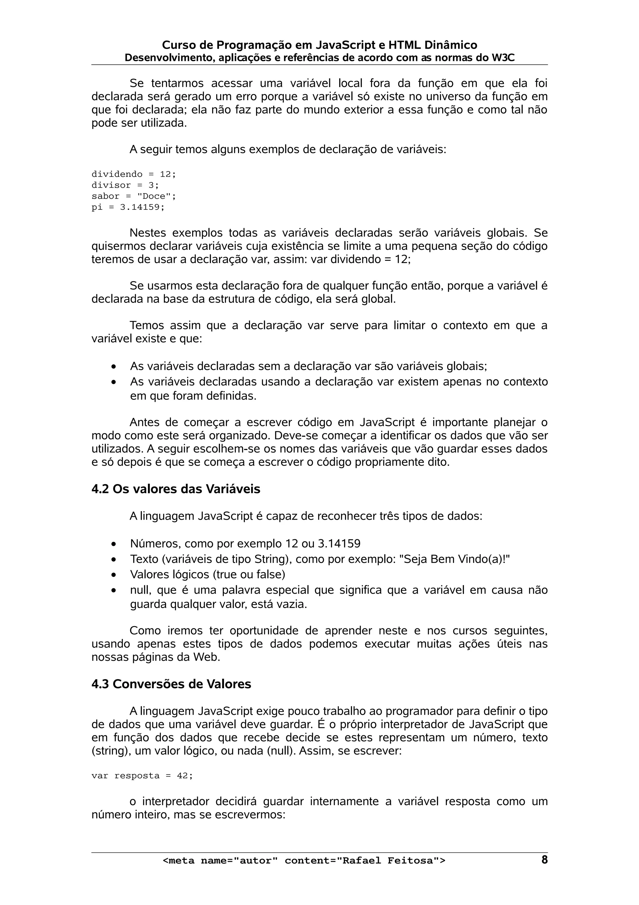 Curso de Programação em JavaScript e HTML Dinâmico Desenvolvimento, aplicações e referências de acordo com as normas do W3C Se tentarmos acessar uma variável local fora da função em que ela foi declarada será gerado um erro porque a variável só existe no universo da função em que foi declarada; ela não faz parte do mundo exterior a essa função e como tal não pode ser utilizada. A seguir temos alguns exemplos de declaração de variáveis: dividendo = 12; divisor = 3; sabor = "Doce"; pi = 3.14159; Nestes exemplos todas as variáveis declaradas serão variáveis globais. Se quisermos declarar variáveis cuja existência se limite a uma pequena seção do código teremos de usar a declaração var, assim: var dividendo = 12; Se usarmos esta declaração fora de qualquer função então, porque a variável é declarada na base da estrutura de código, ela será global. Temos assim que a declaração var serve para limitar o contexto em que a variável existe e que: • As variáveis declaradas sem a declaração var são variáveis globais; • As variáveis declaradas usando a declaração var existem apenas no contexto em que foram definidas. Antes de começar a escrever código em JavaScript é importante planejar o modo como este será organizado. Deve-se começar a identificar os dados que vão ser utilizados. A seguir escolhem-se os nomes das variáveis que vão guardar esses dados e só depois é que se começa a escrever o código propriamente dito. 4.2 Os valores das Variáveis A linguagem JavaScript é capaz de reconhecer três tipos de dados: • Números, como por exemplo 12 ou 3.14159 • Texto (variáveis de tipo String), como por exemplo: "Seja Bem Vindo(a)!" • Valores lógicos (true ou false) • null, que é uma palavra especial que significa que a variável em causa não guarda qualquer valor, está vazia. Como iremos ter oportunidade de aprender neste e nos cursos seguintes, usando apenas estes tipos de dados podemos executar muitas ações úteis nas nossas páginas da Web. 4.3 Conversões de Valores A linguagem JavaScript exige pouco trabalho ao programador para definir o tipo de dados que uma variável deve guardar. É o próprio interpretador de JavaScript que em função dos dados que recebe decide se estes representam um número, texto (string), um valor lógico, ou nada (null). Assim, se escrever: var resposta = 42; o interpretador decidirá guardar internamente a variável resposta como um número inteiro, mas se escrevermos: <meta name="autor" content="Rafael Feitosa"> 8 