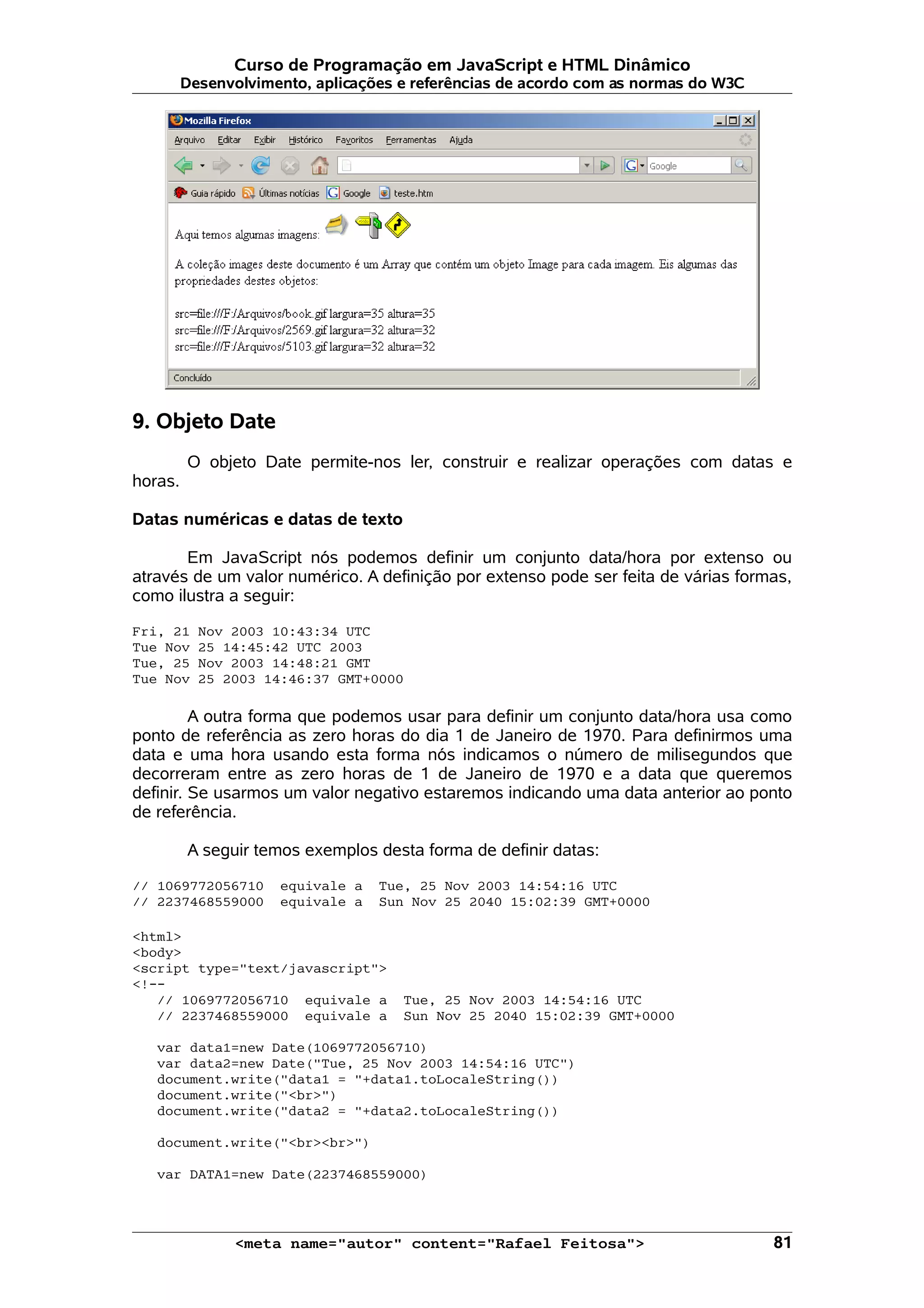 Curso de Programação em JavaScript e HTML Dinâmico Desenvolvimento, aplicações e referências de acordo com as normas do W3C 9. Objeto Date O objeto Date permite-nos ler, construir e realizar operações com datas e horas. Datas numéricas e datas de texto Em JavaScript nós podemos definir um conjunto data/hora por extenso ou através de um valor numérico. A definição por extenso pode ser feita de várias formas, como ilustra a seguir: Fri, 21 Nov 2003 10:43:34 UTC Tue Nov 25 14:45:42 UTC 2003 Tue, 25 Nov 2003 14:48:21 GMT Tue Nov 25 2003 14:46:37 GMT+0000 A outra forma que podemos usar para definir um conjunto data/hora usa como ponto de referência as zero horas do dia 1 de Janeiro de 1970. Para definirmos uma data e uma hora usando esta forma nós indicamos o número de milisegundos que decorreram entre as zero horas de 1 de Janeiro de 1970 e a data que queremos definir. Se usarmos um valor negativo estaremos indicando uma data anterior ao ponto de referência. A seguir temos exemplos desta forma de definir datas: // 1069772056710 equivale a Tue, 25 Nov 2003 14:54:16 UTC // 2237468559000 equivale a Sun Nov 25 2040 15:02:39 GMT+0000 <html> <body> <script type="text/javascript"> <!-- // 1069772056710 equivale a Tue, 25 Nov 2003 14:54:16 UTC // 2237468559000 equivale a Sun Nov 25 2040 15:02:39 GMT+0000 var data1=new Date(1069772056710) var data2=new Date("Tue, 25 Nov 2003 14:54:16 UTC") document.write("data1 = "+data1.toLocaleString()) document.write("<br>") document.write("data2 = "+data2.toLocaleString()) document.write("<br><br>") var DATA1=new Date(2237468559000) <meta name="autor" content="Rafael Feitosa"> 81 