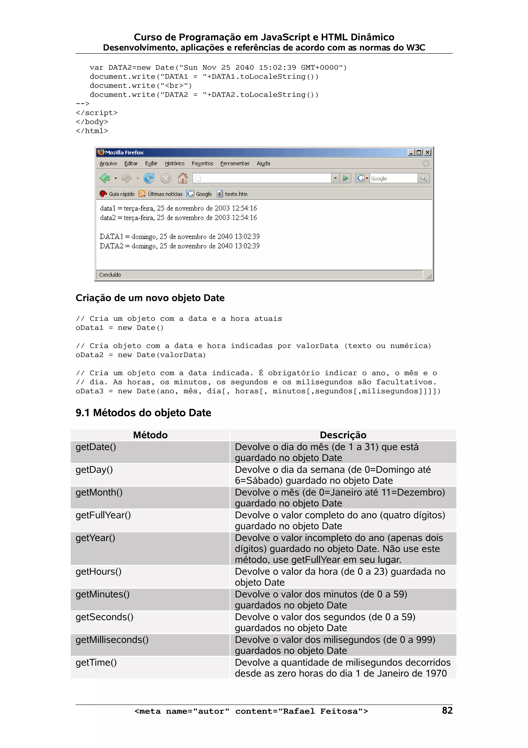 Curso de Programação em JavaScript e HTML Dinâmico Desenvolvimento, aplicações e referências de acordo com as normas do W3C var DATA2=new Date("Sun Nov 25 2040 15:02:39 GMT+0000") document.write("DATA1 = "+DATA1.toLocaleString()) document.write("<br>") document.write("DATA2 = "+DATA2.toLocaleString()) --> </script> </body> </html> Criação de um novo objeto Date // Cria um objeto com a data e a hora atuais oData1 = new Date() // Cria objeto com a data e hora indicadas por valorData (texto ou numérica) oData2 = new Date(valorData) // Cria um objeto com a data indicada. É obrigatório indicar o ano, o mês e o // dia. As horas, os minutos, os segundos e os milisegundos são facultativos. oData3 = new Date(ano, mês, dia[, horas[, minutos[,segundos[,milisegundos]]]]) 9.1 Métodos do objeto Date Método Descrição getDate() Devolve o dia do mês (de 1 a 31) que está guardado no objeto Date getDay() Devolve o dia da semana (de 0=Domingo até 6=Sábado) guardado no objeto Date getMonth() Devolve o mês (de 0=Janeiro até 11=Dezembro) guardado no objeto Date getFullYear() Devolve o valor completo do ano (quatro dígitos) guardado no objeto Date getYear() Devolve o valor incompleto do ano (apenas dois dígitos) guardado no objeto Date. Não use este método, use getFullYear em seu lugar. getHours() Devolve o valor da hora (de 0 a 23) guardada no objeto Date getMinutes() Devolve o valor dos minutos (de 0 a 59) guardados no objeto Date getSeconds() Devolve o valor dos segundos (de 0 a 59) guardados no objeto Date getMilliseconds() Devolve o valor dos milisegundos (de 0 a 999) guardados no objeto Date getTime() Devolve a quantidade de milisegundos decorridos desde as zero horas do dia 1 de Janeiro de 1970 <meta name="autor" content="Rafael Feitosa"> 82 