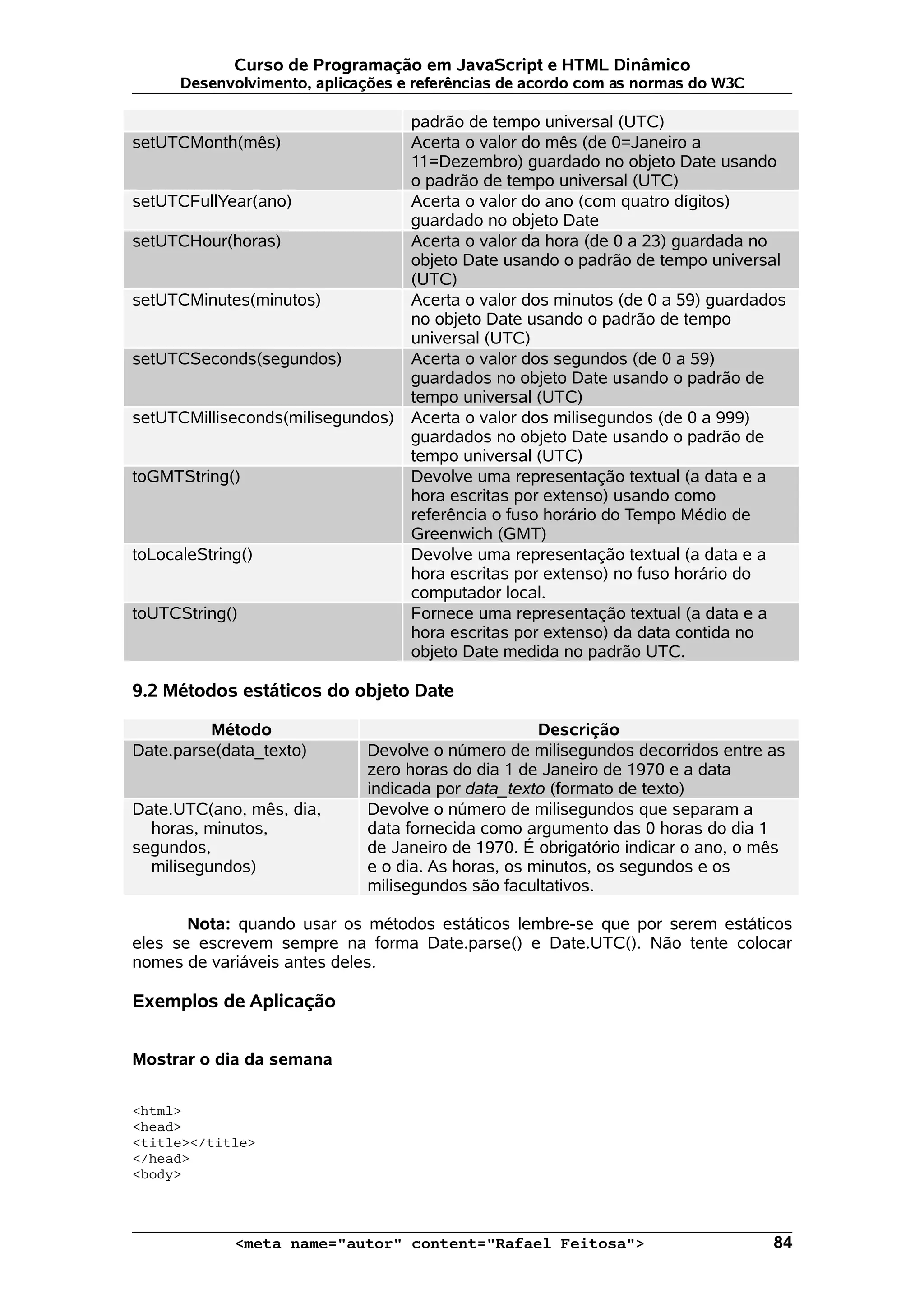 Curso de Programação em JavaScript e HTML Dinâmico Desenvolvimento, aplicações e referências de acordo com as normas do W3C padrão de tempo universal (UTC) setUTCMonth(mês) Acerta o valor do mês (de 0=Janeiro a 11=Dezembro) guardado no objeto Date usando o padrão de tempo universal (UTC) setUTCFullYear(ano) Acerta o valor do ano (com quatro dígitos) guardado no objeto Date setUTCHour(horas) Acerta o valor da hora (de 0 a 23) guardada no objeto Date usando o padrão de tempo universal (UTC) setUTCMinutes(minutos) Acerta o valor dos minutos (de 0 a 59) guardados no objeto Date usando o padrão de tempo universal (UTC) setUTCSeconds(segundos) Acerta o valor dos segundos (de 0 a 59) guardados no objeto Date usando o padrão de tempo universal (UTC) setUTCMilliseconds(milisegundos) Acerta o valor dos milisegundos (de 0 a 999) guardados no objeto Date usando o padrão de tempo universal (UTC) toGMTString() Devolve uma representação textual (a data e a hora escritas por extenso) usando como referência o fuso horário do Tempo Médio de Greenwich (GMT) toLocaleString() Devolve uma representação textual (a data e a hora escritas por extenso) no fuso horário do computador local. toUTCString() Fornece uma representação textual (a data e a hora escritas por extenso) da data contida no objeto Date medida no padrão UTC. 9.2 Métodos estáticos do objeto Date Método Descrição Date.parse(data_texto) Devolve o número de milisegundos decorridos entre as zero horas do dia 1 de Janeiro de 1970 e a data indicada por data_texto (formato de texto) Date.UTC(ano, mês, dia, horas, minutos, segundos, milisegundos) Devolve o número de milisegundos que separam a data fornecida como argumento das 0 horas do dia 1 de Janeiro de 1970. É obrigatório indicar o ano, o mês e o dia. As horas, os minutos, os segundos e os milisegundos são facultativos. Nota: quando usar os métodos estáticos lembre-se que por serem estáticos eles se escrevem sempre na forma Date.parse() e Date.UTC(). Não tente colocar nomes de variáveis antes deles. Exemplos de Aplicação Mostrar o dia da semana <html> <head> <title></title> </head> <body> <meta name="autor" content="Rafael Feitosa"> 84 