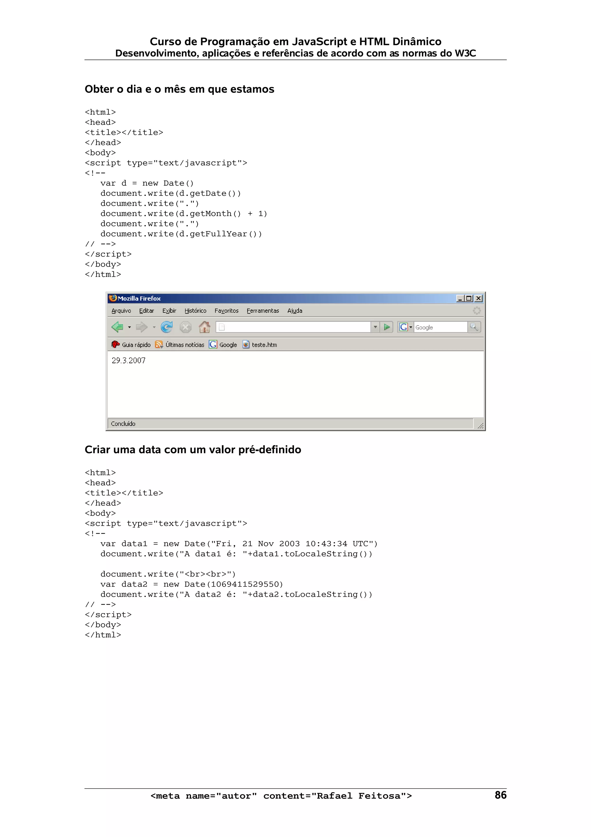 Curso de Programação em JavaScript e HTML Dinâmico Desenvolvimento, aplicações e referências de acordo com as normas do W3C Obter o dia e o mês em que estamos <html> <head> <title></title> </head> <body> <script type="text/javascript"> <!-- var d = new Date() document.write(d.getDate()) document.write(".") document.write(d.getMonth() + 1) document.write(".") document.write(d.getFullYear()) // --> </script> </body> </html> Criar uma data com um valor pré-definido <html> <head> <title></title> </head> <body> <script type="text/javascript"> <!-- var data1 = new Date("Fri, 21 Nov 2003 10:43:34 UTC") document.write("A data1 é: "+data1.toLocaleString()) document.write("<br><br>") var data2 = new Date(1069411529550) document.write("A data2 é: "+data2.toLocaleString()) // --> </script> </body> </html> <meta name="autor" content="Rafael Feitosa"> 86 