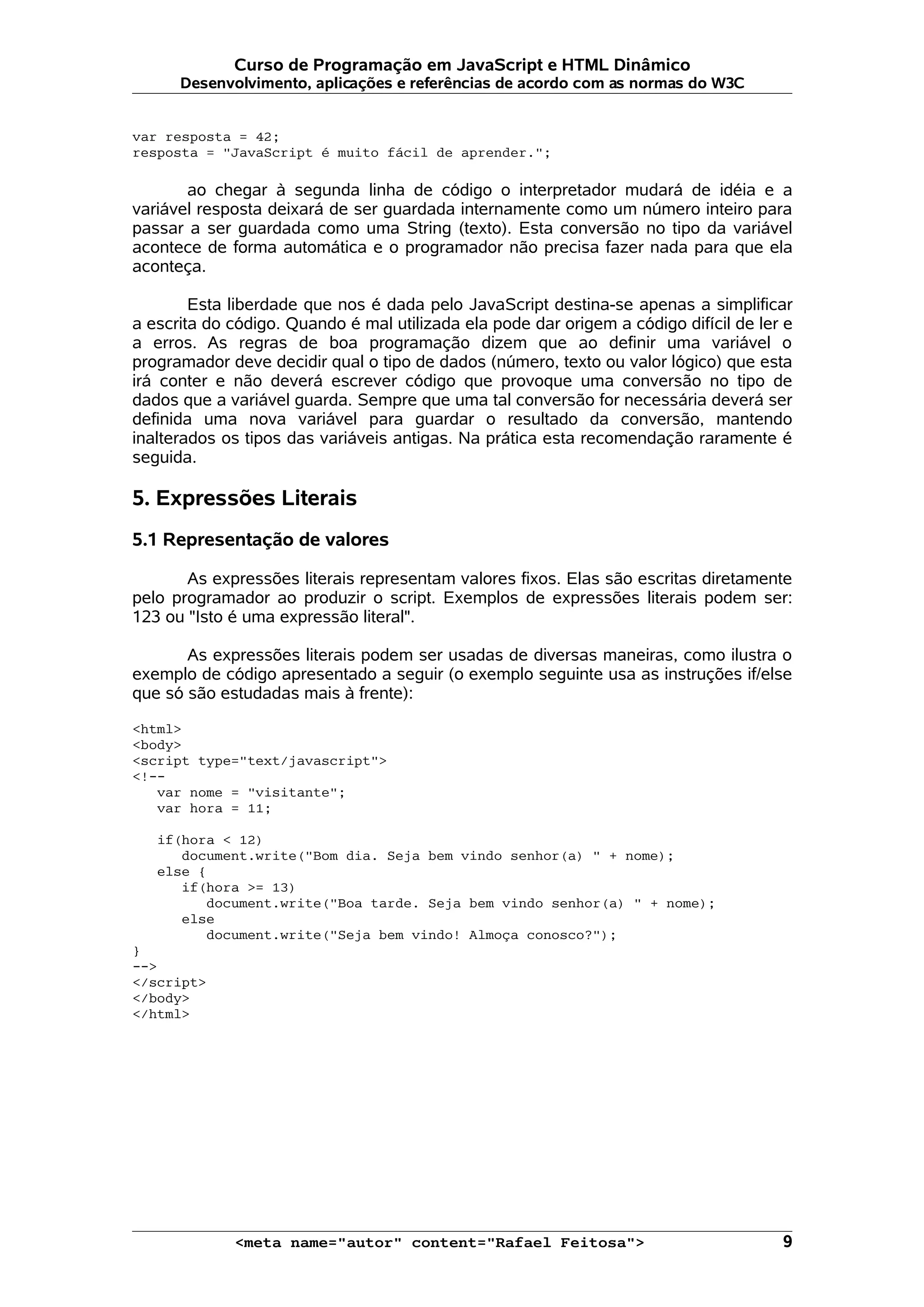 Curso de Programação em JavaScript e HTML Dinâmico Desenvolvimento, aplicações e referências de acordo com as normas do W3C var resposta = 42; resposta = "JavaScript é muito fácil de aprender."; ao chegar à segunda linha de código o interpretador mudará de idéia e a variável resposta deixará de ser guardada internamente como um número inteiro para passar a ser guardada como uma String (texto). Esta conversão no tipo da variável acontece de forma automática e o programador não precisa fazer nada para que ela aconteça. Esta liberdade que nos é dada pelo JavaScript destina-se apenas a simplificar a escrita do código. Quando é mal utilizada ela pode dar origem a código difícil de ler e a erros. As regras de boa programação dizem que ao definir uma variável o programador deve decidir qual o tipo de dados (número, texto ou valor lógico) que esta irá conter e não deverá escrever código que provoque uma conversão no tipo de dados que a variável guarda. Sempre que uma tal conversão for necessária deverá ser definida uma nova variável para guardar o resultado da conversão, mantendo inalterados os tipos das variáveis antigas. Na prática esta recomendação raramente é seguida. 5. Expressões Literais 5.1 Representação de valores As expressões literais representam valores fixos. Elas são escritas diretamente pelo programador ao produzir o script. Exemplos de expressões literais podem ser: 123 ou "Isto é uma expressão literal". As expressões literais podem ser usadas de diversas maneiras, como ilustra o exemplo de código apresentado a seguir (o exemplo seguinte usa as instruções if/else que só são estudadas mais à frente): <html> <body> <script type="text/javascript"> <!-- var nome = "visitante"; var hora = 11; if(hora < 12) document.write("Bom dia. Seja bem vindo senhor(a) " + nome); else { if(hora >= 13) document.write("Boa tarde. Seja bem vindo senhor(a) " + nome); else document.write("Seja bem vindo! Almoça conosco?"); } --> </script> </body> </html> <meta name="autor" content="Rafael Feitosa"> 9 