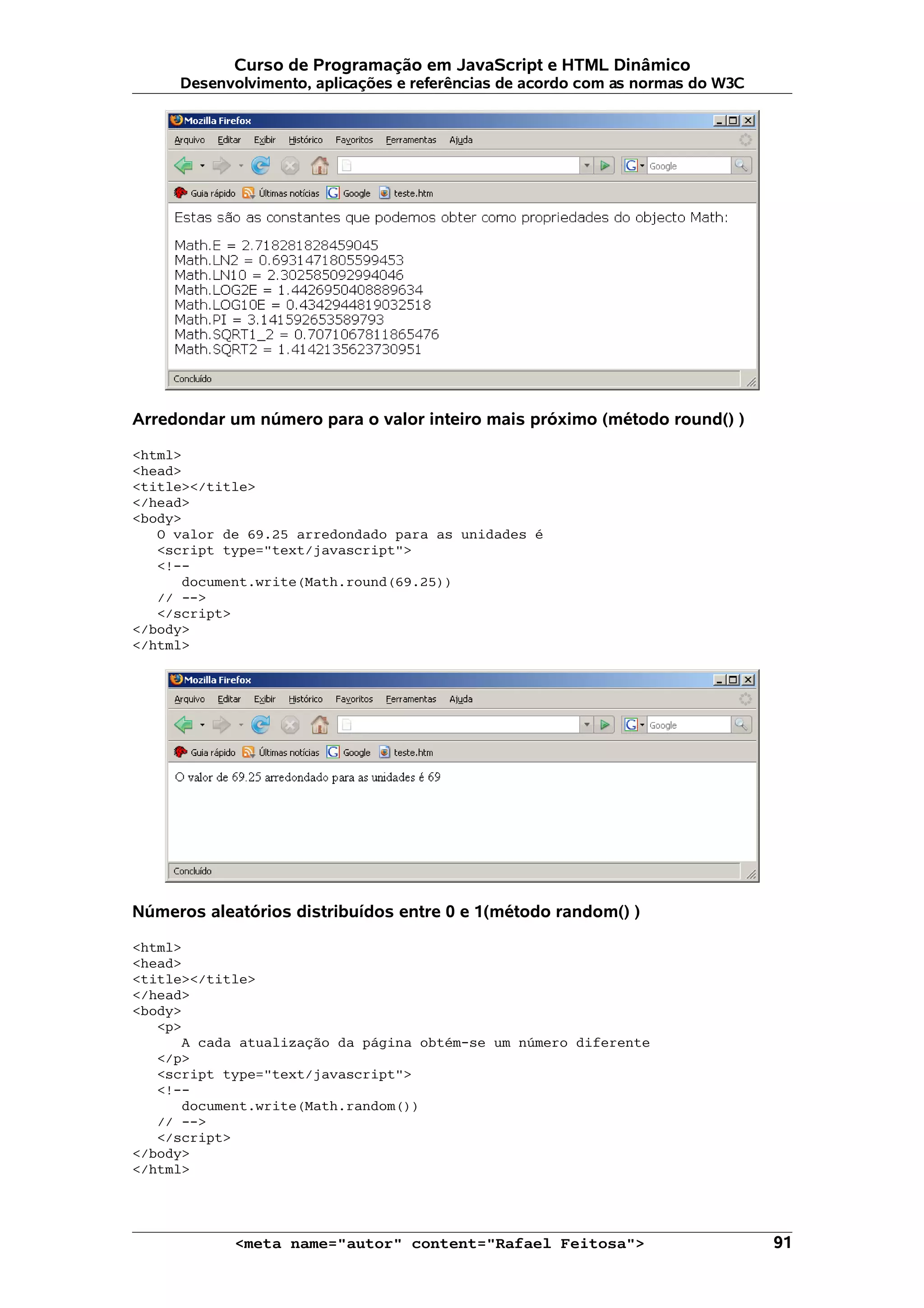 Curso de Programação em JavaScript e HTML Dinâmico Desenvolvimento, aplicações e referências de acordo com as normas do W3C Arredondar um número para o valor inteiro mais próximo (método round() ) <html> <head> <title></title> </head> <body> O valor de 69.25 arredondado para as unidades é <script type="text/javascript"> <!-- document.write(Math.round(69.25)) // --> </script> </body> </html> Números aleatórios distribuídos entre 0 e 1(método random() ) <html> <head> <title></title> </head> <body> <p> A cada atualização da página obtém-se um número diferente </p> <script type="text/javascript"> <!-- document.write(Math.random()) // --> </script> </body> </html> <meta name="autor" content="Rafael Feitosa"> 91 