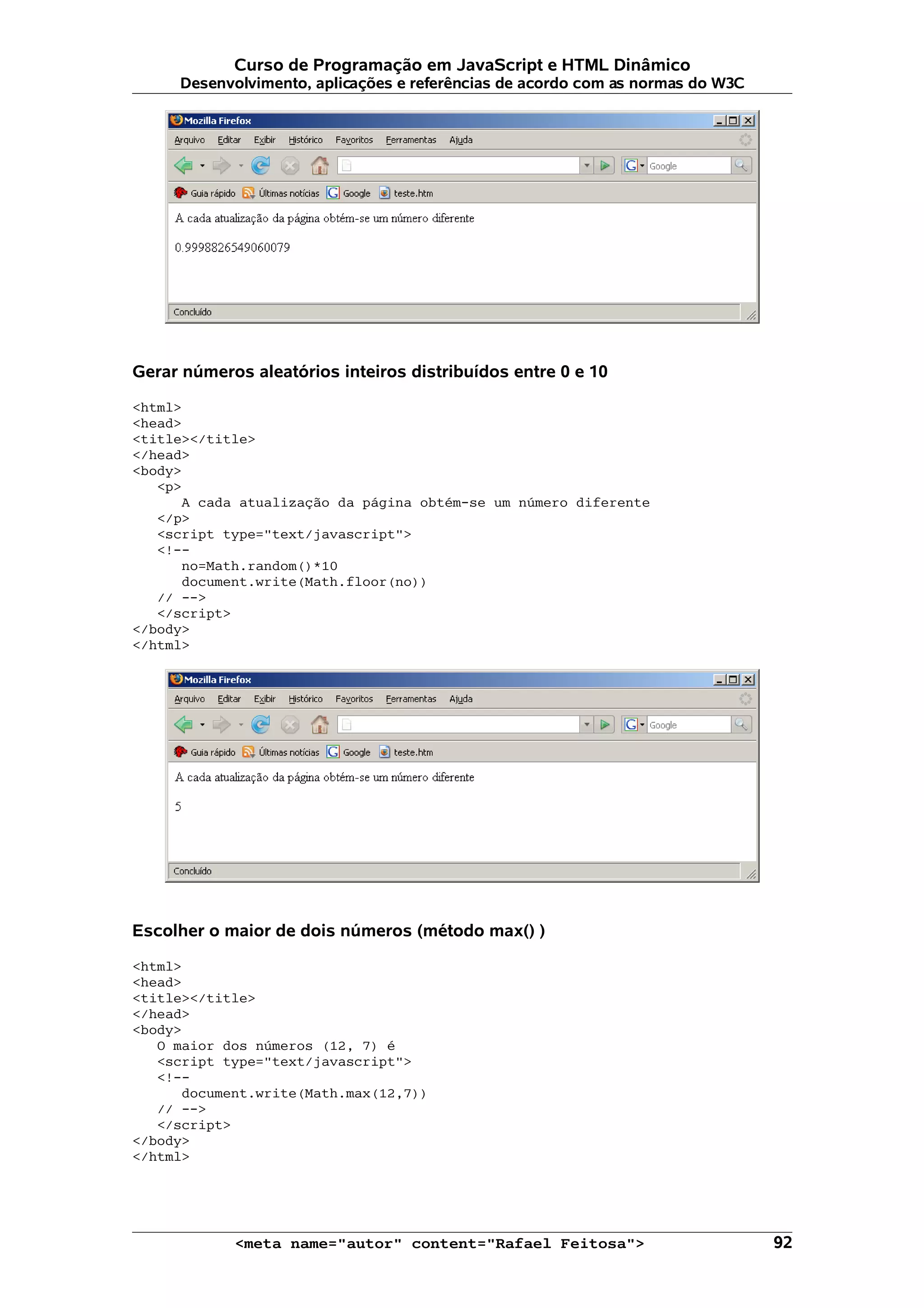Curso de Programação em JavaScript e HTML Dinâmico Desenvolvimento, aplicações e referências de acordo com as normas do W3C Gerar números aleatórios inteiros distribuídos entre 0 e 10 <html> <head> <title></title> </head> <body> <p> A cada atualização da página obtém-se um número diferente </p> <script type="text/javascript"> <!-- no=Math.random()*10 document.write(Math.floor(no)) // --> </script> </body> </html> Escolher o maior de dois números (método max() ) <html> <head> <title></title> </head> <body> O maior dos números (12, 7) é <script type="text/javascript"> <!-- document.write(Math.max(12,7)) // --> </script> </body> </html> <meta name="autor" content="Rafael Feitosa"> 92 