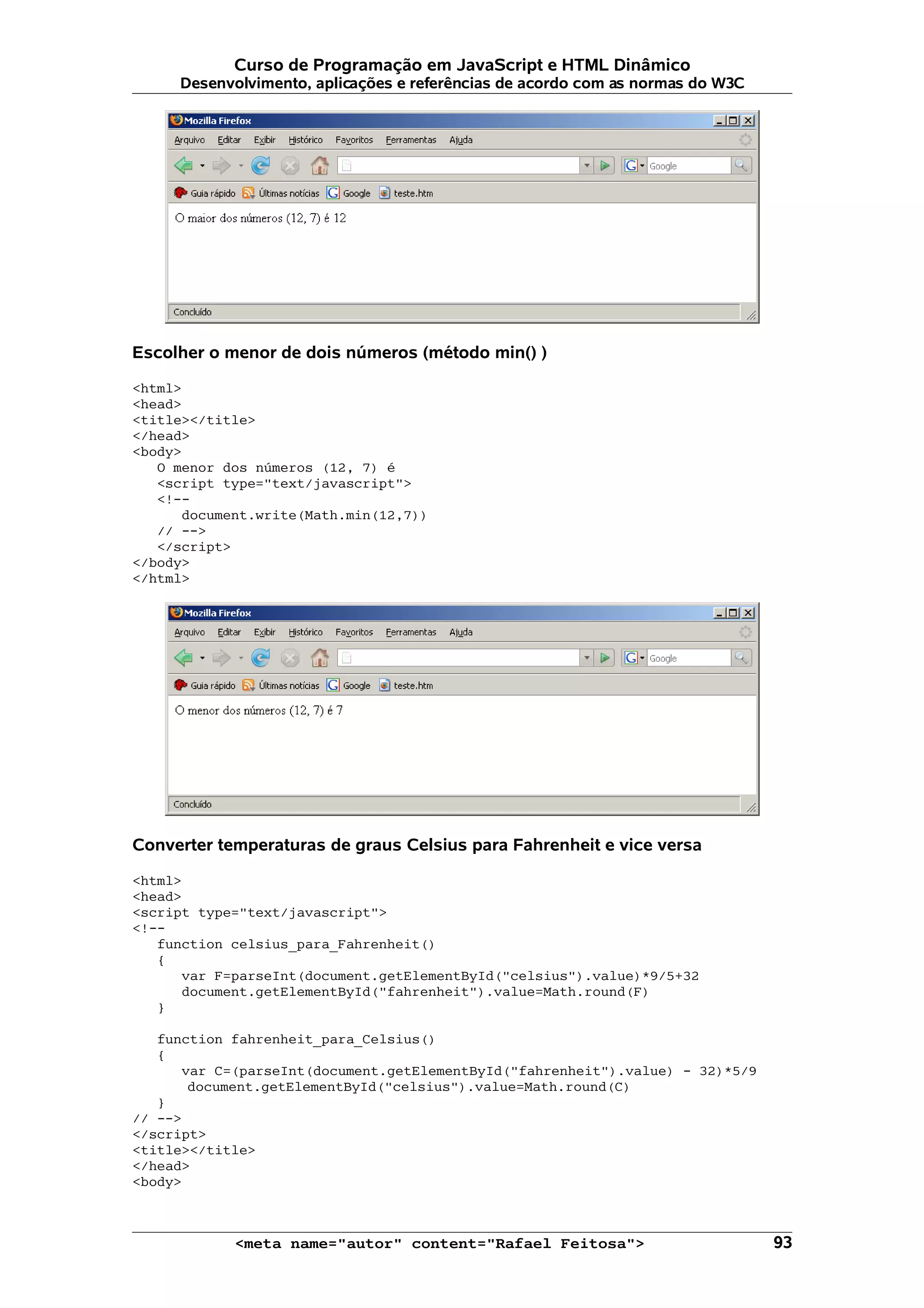 Curso de Programação em JavaScript e HTML Dinâmico Desenvolvimento, aplicações e referências de acordo com as normas do W3C Escolher o menor de dois números (método min() ) <html> <head> <title></title> </head> <body> O menor dos números (12, 7) é <script type="text/javascript"> <!-- document.write(Math.min(12,7)) // --> </script> </body> </html> Converter temperaturas de graus Celsius para Fahrenheit e vice versa <html> <head> <script type="text/javascript"> <!-- function celsius_para_Fahrenheit() { var F=parseInt(document.getElementById("celsius").value)*9/5+32 document.getElementById("fahrenheit").value=Math.round(F) } function fahrenheit_para_Celsius() { var C=(parseInt(document.getElementById("fahrenheit").value) - 32)*5/9 document.getElementById("celsius").value=Math.round(C) } // --> </script> <title></title> </head> <body> <meta name="autor" content="Rafael Feitosa"> 93 
