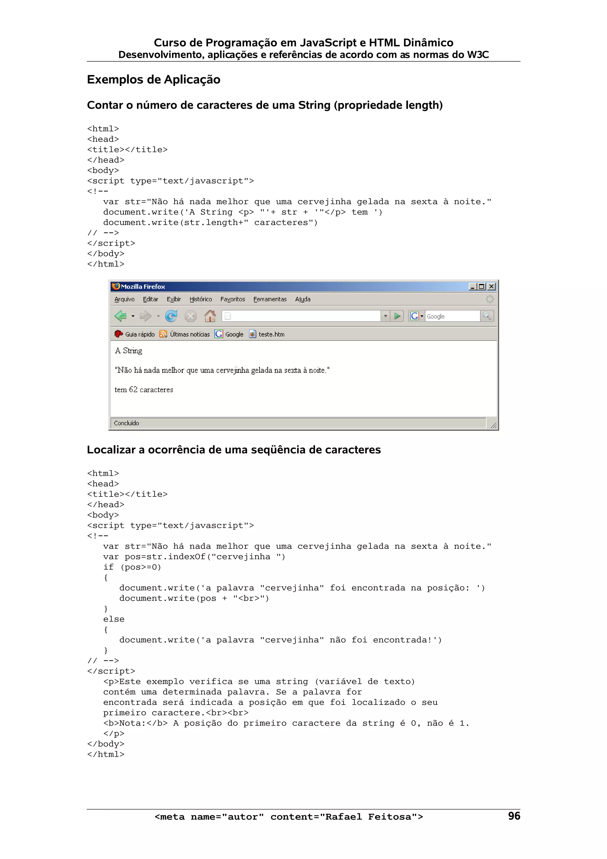 Curso de Programação em JavaScript e HTML Dinâmico Desenvolvimento, aplicações e referências de acordo com as normas do W3C Exemplos de Aplicação Contar o número de caracteres de uma String (propriedade length) <html> <head> <title></title> </head> <body> <script type="text/javascript"> <!-- var str="Não há nada melhor que uma cervejinha gelada na sexta à noite." document.write('A String <p> "'+ str + '"</p> tem ') document.write(str.length+" caracteres") // --> </script> </body> </html> Localizar a ocorrência de uma seqüência de caracteres <html> <head> <title></title> </head> <body> <script type="text/javascript"> <!-- var str="Não há nada melhor que uma cervejinha gelada na sexta à noite." var pos=str.indexOf("cervejinha ") if (pos>=0) { document.write('a palavra "cervejinha" foi encontrada na posição: ') document.write(pos + "<br>") } else { document.write('a palavra "cervejinha" não foi encontrada!') } // --> </script> <p>Este exemplo verifica se uma string (variável de texto) contém uma determinada palavra. Se a palavra for encontrada será indicada a posição em que foi localizado o seu primeiro caractere.<br><br> <b>Nota:</b> A posição do primeiro caractere da string é 0, não é 1. </p> </body> </html> <meta name="autor" content="Rafael Feitosa"> 96 