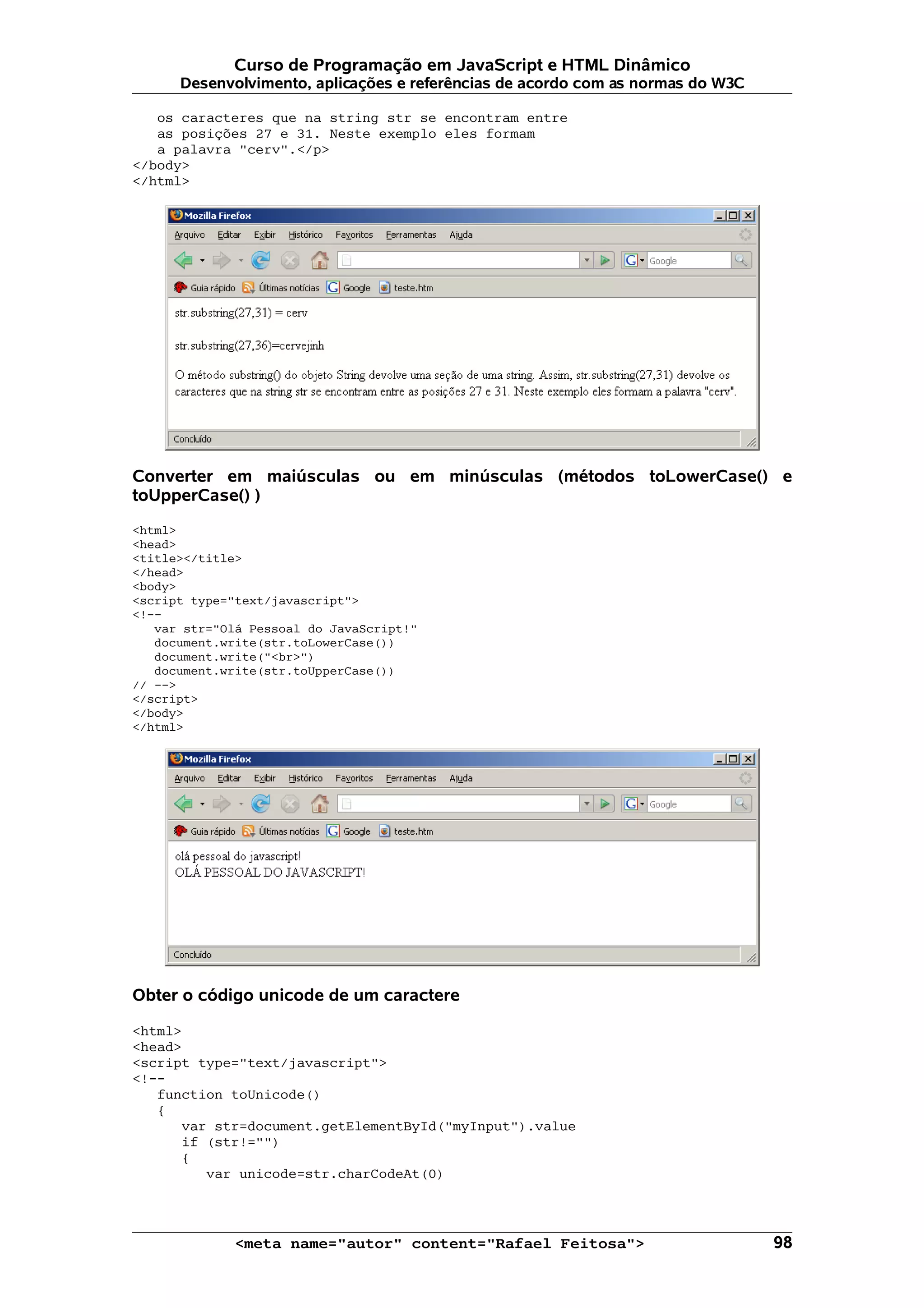 Curso de Programação em JavaScript e HTML Dinâmico Desenvolvimento, aplicações e referências de acordo com as normas do W3C os caracteres que na string str se encontram entre as posições 27 e 31. Neste exemplo eles formam a palavra "cerv".</p> </body> </html> Converter em maiúsculas ou em minúsculas (métodos toLowerCase() e toUpperCase() ) <html> <head> <title></title> </head> <body> <script type="text/javascript"> <!-- var str="Olá Pessoal do JavaScript!" document.write(str.toLowerCase()) document.write("<br>") document.write(str.toUpperCase()) // --> </script> </body> </html> Obter o código unicode de um caractere <html> <head> <script type="text/javascript"> <!-- function toUnicode() { var str=document.getElementById("myInput").value if (str!="") { var unicode=str.charCodeAt(0) <meta name="autor" content="Rafael Feitosa"> 98 