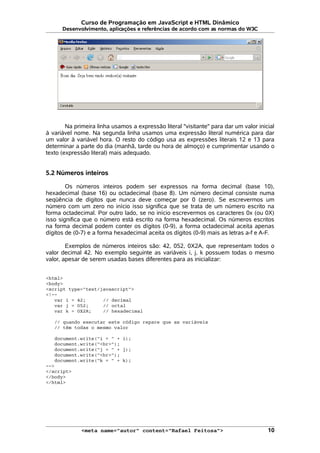 Curso de Programação em JavaScript e HTML Dinâmico
Desenvolvimento, aplicações e referências de acordo com as normas do W3C
Na primeira linha usamos a expressão literal "visitante" para dar um valor inicial
à variável nome. Na segunda linha usamos uma expressão literal numérica para dar
um valor à variável hora. O resto do código usa as expressões literais 12 e 13 para
determinar a parte do dia (manhã, tarde ou hora de almoço) e cumprimentar usando o
texto (expressão literal) mais adequado.
5.2 Números inteiros
Os números inteiros podem ser expressos na forma decimal (base 10),
hexadecimal (base 16) ou octadecimal (base 8). Um número decimal consiste numa
seqüência de dígitos que nunca deve começar por 0 (zero). Se escrevermos um
número com um zero no início isso significa que se trata de um número escrito na
forma octadecimal. Por outro lado, se no início escrevermos os caracteres 0x (ou 0X)
isso significa que o número está escrito na forma hexadecimal. Os números escritos
na forma decimal podem conter os dígitos (0-9), a forma octadecimal aceita apenas
dígitos de (0-7) e a forma hexadecimal aceita os dígitos (0-9) mais as letras a-f e A-F.
Exemplos de números inteiros são: 42, 052, 0X2A, que representam todos o
valor decimal 42. No exemplo seguinte as variáveis i, j, k possuem todas o mesmo
valor, apesar de serem usadas bases diferentes para as inicializar:
<html>
<body>
<script type="text/javascript">
<!--
var i = 42; // decimal
var j = 052; // octal
var k = 0X2A; // hexadecimal
// quando executar este código repare que as variáveis
// têm todas o mesmo valor
document.write("i = " + i);
document.write("<br>");
document.write("j = " + j);
document.write("<br>");
document.write("k = " + k);
-->
</script>
</body>
</html>
<meta name="autor" content="Rafael Feitosa"> 10
 