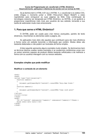 Curso de Programação em JavaScript e HTML Dinâmico
Desenvolvimento, aplicações e referências de acordo com as normas do W3C
Se já domina bem o HTML 4.01 (ou o XHTML 1), o JavaScript e os estilos CSS,
então chegou o momento juntar o DOM ("Document Object Model") a estes
ingredientes para enriquecer as suas páginas da Web. Esta combinação de
tecnologias costuma ser designada por HTML Dinâmico, ou DHTML, e vai ajudá-lo a
proporcionar experiências mais ricas aos usuários do seu website, tornando a sua
tarefa de webmaster muito mais emocionante.
1. Para que serve o HTML Dinâmico?
O DHTML pode ser usado para criar menus avançados, painéis de texto
dinâmicos, movimentar os elementos sobre a página, etc.
As aplicações mais úteis são aquelas que contribuem para dar mais eficiência
à forma como um website transmite a informação que contém. Muitas delas são
bastante elaboradas e não podem ser ilustradas de forma simples.
A lista seguinte apresenta alguns exemplos muito simples. Se dominarmos bem
as técnicas básicas usadas nestes exemplos e se soubermos combiná-las umas com
as outras seremos capazes de produzir efeitos bastante sofisticados e de melhorar a
forma com os usuários interagem com os nossos websites.
Exemplos simples que pode modificar
Modificar o conteúdo de um elemento
<html>
<head>
<script type="text/javascript">
function nameon()
{
document.getElementById("textoh2").innerHTML="Seja Bem Vindo!"
}
function nameout()
{
document.getElementById("textoh2").innerHTML="Como você está?"
}
</script>
<title></title>
</head>
<body>
<h2 id="textoh2" onmouseover="nameon()" onmouseout="nameout()">Passe o
mouse sobre este texto!</h2>
</body>
</html>
<meta name="autor" content="Rafael Feitosa"> 100
 