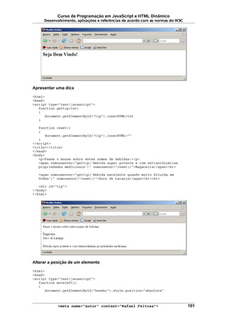 Curso de Programação em JavaScript e HTML Dinâmico
Desenvolvimento, aplicações e referências de acordo com as normas do W3C
Apresentar uma dica
<html>
<head>
<script type="text/javascript">
function gettip(txt)
{
document.getElementById("tip").innerHTML=txt
}
function reset()
{
document.getElementById("tip").innerHTML=""
}
</script>
<title></title>
</head>
<body>
<p>Passe o mouse sobre estes nomes de bebidas:</p>
<span onmouseover="gettip('Bebida super potente e com extraordinárias
propriedades medicinais')" onmouseout="reset()">Bagaceira</span><br>
<span onmouseover="gettip('Bebida excelente quando muito diluída em
Vodka')" onmouseout="reset()">Suco de Laranja</span><br><br>
<div id="tip">
</body>
</html>
Alterar a posição de um elemento
<html>
<head>
<script type="text/javascript">
function moveleft()
{
document.getElementById("header").style.position="absolute"
<meta name="autor" content="Rafael Feitosa"> 101
 