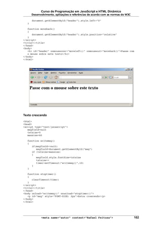Curso de Programação em JavaScript e HTML Dinâmico
Desenvolvimento, aplicações e referências de acordo com as normas do W3C
document.getElementById("header").style.left="0"
}
function moveback()
{
document.getElementById("header").style.position="relative"
}
</script>
<title></title>
</head>
<body>
<h1 id="header" onmouseover="moveleft()" onmouseout="moveback()">Passe com
o mouse sobre este texto</h1>
</body>
</html>
Texto crescendo
<html>
<head>
<script type="text/javascript">
msgfield=null
txtsize=0
maxsize=60
function writemsg()
{
if(msgfield==null)
msgfield=document.getElementById("msg")
if (txtsize<maxsize)
{
msgfield.style.fontSize=txtsize
txtsize++
timer=setTimeout("writemsg()",10)
}
}
function stoptimer()
{
clearTimeout(timer)
}
</script>
<title></title>
</head>
<body onload="writemsg()" onunload="stoptimer()">
<p id="msg" style="FONT-SIZE: 2px">Estou crescendo</p>
</body>
</html>
<meta name="autor" content="Rafael Feitosa"> 102
 