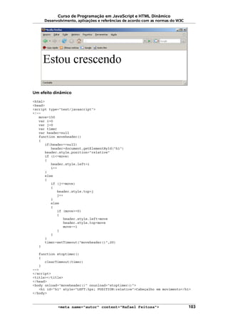 Curso de Programação em JavaScript e HTML Dinâmico
Desenvolvimento, aplicações e referências de acordo com as normas do W3C
Um efeito dinâmico
<html>
<head>
<script type="text/javascript">
<!--
move=150
var i=0
var j=0
var timer
var header=null
function moveheader()
{
if(header==null)
header=document.getElementById("h1")
header.style.position="relative"
if (i<=move)
{
header.style.left=i
i++
}
else
{
if (j<=move)
{
header.style.top=j
j++
}
else
{
if (move>=0)
{
header.style.left=move
header.style.top=move
move-=1
}
}
}
timer=setTimeout("moveheader()",20)
}
function stoptimer()
{
clearTimeout(timer)
}
-->
</script>
<title></title>
</head>
<body onload="moveheader()" onunload="stoptimer()">
<h1 id="h1" style="LEFT:5px; POSITION:relative">Cabeçalho em movimento</h1>
</body>
<meta name="autor" content="Rafael Feitosa"> 103
 