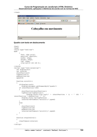 Curso de Programação em JavaScript e HTML Dinâmico
Desenvolvimento, aplicações e referências de acordo com as normas do W3C
</html>
Quadro com texto em deslocamento
<html>
<head>
<style type="text/css">
span
{
font: 12px arial;
position: absolute;
width: 100px;
height: 500px;
top: 100px;
clip:rect(0 100 100 0);
}
</style>
<script type="text/javascript">
var display=null
var interval
startPosition=0
topPosition=17
endPosition=100
speed=60
function scrollit()
{
if(display==null)
display=document.getElementById("quadro")
if (startPosition!=200)
{
startPosition=startPosition+1
topPosition=topPosition-1
display.style.clip="rect(" + (startPosition + 1) + " 100 " +
(startPosition + endPosition) + " 0)"
display.style.top=topPosition
interval=setTimeout("scrollit()",speed)
}
else
{
startPosition=0
topPosition=100
endPosition=100
interval=setTimeout("scrollit()",speed)
}
}
function stopinterval()
{
clearTimeout(interval)
}
</script>
<meta name="autor" content="Rafael Feitosa"> 104
 