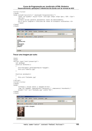 Curso de Programação em JavaScript e HTML Dinâmico
Desenvolvimento, aplicações e referências de acordo com as normas do W3C
<title></title>
</head>
<body onload="scrollit()" onunload="stopinterval()">
<span id="quadro" style="CLIP: rect(4px 100px 103px 0px); TOP: 17px">
<br><br>
<b>Este script permite apresentar texto em deslocamento.
Ele é muito simples e funciona em todos os browsers relevantes.</b>
</span>
</body>
</html>
Trocar uma imagem por outra
<html>
<head>
<script type="text/javascript">
var myImage
function moveover()
{
foto=document.getElementById("imagem")
foto.src="aberta.jpg"
}
function moveback()
{
foto.src="fechada.jpg"
}
</script>
<title></title>
</head>
<body>
<b>Passe o mouse sobre a imagem</b><br>
<img id="imagem" onmouseover="moveover()" onmouseout="moveback()"
height="115" src="fechada.jpg" width="86">
</body>
</html>
<meta name="autor" content="Rafael Feitosa"> 105
 